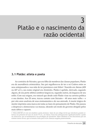 Filosofia da educação 29
3
Platão e o nascimento da
razão ocidental
3.1 Platão: atleta e poeta
Ao contrário de Sócrates, que era filho de membros das classes populares, Platão
era de ascendência aristocrática. Seu pai orgulhava-se de ter o rei Codros entre os
seus antepassados e sua mãe de ter parentesco com Sólon1
. Nascido em Atenas (428
ou 427 a.C.), seu nome original era Aristócles. Platão é apelido, derivado, segundo
alguns, de seu porte atlético (ombros largos) ou, segundo outros, da largueza de seu
estilo. Com sua origem, era natural que desde cedo Platão visse na carreira política
o seu destino. Aos 20 anos, travou contato com Sócrates – 40 anos mais velho – e
por oito anos usufruiu de seus ensinamentos e de sua amizade. A morte trágica do
mestre imprimiu uma marca em todas as fases do pensamento de Platão. Ele passou
a desprezar a democracia e as massas, ideando um modo de governo dirigido pelos
mais sábios e capazes.
1 Sólon (640-560 a.C.) foi um estadista e poeta ateniense. Autor de um código de leis que introduziu grandes re-
formas nos primeiros 25 anos do século VI a.C., em Atenas. Essas leis enfraqueceram significativamente o poder
da aristocracia, que se fundamentava nos privilégios de nascimento. Sólon substituiu as leis draconianas por um
estatuto menos severo, que se tornaria a base para as leis clássicas surgidas posteriormente.
 