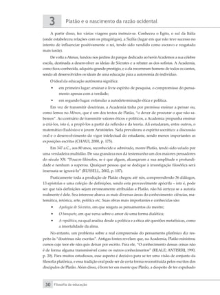 Platão e o nascimento da razão ocidental
3
Filosofia da educação
30
A partir disso, fez várias viagens para instruir-se. Conheceu o Egito, o sul da Itália
(onde estabeleceu relações com os pitagórigos), a Sicília (lugar em que não teve sucesso no
intento de influenciar positivamente o rei, tendo sido vendido como escravo e resgatado
mais tarde).
De volta a Atenas, fundou nos jardins do parque dedicado ao herói Academos a sua célebre
escola, destinada a desenvolver as ideias de Sócrates e a rebater as dos sofistas. A Academia,
como ficou conhecida, adquiriu grande prestígio, e a ela recorreram homens de todos os cantos,
sendo ali desenvolvidos os ideais de uma educação para a autonomia do indivíduo.
O ideal da educação autônoma significa:
•	 em primeiro lugar: ensinar o livre espírito de pesquisa, o compromisso do pensa-
mento apenas com a verdade;
•	 em segundo lugar: estimular a autodeterminação ética e política.
Em vez de transmitir doutrinas, a Academia tinha por premissa ensinar a pensar ou,
como lemos no Mênon, que é um dos textos de Platão, “o dever de procurar o que não sa-
bemos”. Ao contrário de transmitir valores éticos e políticos, a Academia propunha ensinar
a criá-los, isto é, a propô-los a partir da reflexão e da teoria. Ali estudaram, entre outros, o
matemático Eudóxio e o jovem Aristóteles. Nela prevaleceu o espírito socrático: a discussão
oral e o desenvolvimento do vigor intelectual do estudante, sendo menos importantes as
exposições escritas (CHAUI, 2000, p. 175).
Em 347 a.C., aos 80 anos, reconhecido e admirado, morre Platão, tendo sido velado por
uma verdadeira multidão. De sua grandeza nos dá testemunho um dos maiores pensadores
do século XX: “Poucos filósofos, se é que algum, alcançaram a sua amplitude e profundi-
dade e nenhum o superou. Qualquer pessoa que se dedique à investigação filosófica será
insensata se ignorá-lo” (RUSSELL, 2002, p. 107).
Praticamente toda a produção de Platão chegou até nós, compreendendo 36 diálogos,
13 epístolas e uma coleção de definições, sendo esta provavelmente apócrifa – isto é, pode
ser que tais definições sejam erroneamente atribuídas a Platão, não há certeza se a autoria
realmente é dele. Seu interesse abarca as mais diversas áreas do conhecimento: ciências, ma-
temática, retórica, arte, política etc. Suas obras mais importantes e conhecidas são:
•	 Apologia de Sócrates, em que resgata os pensamentos do mestre;
•	 O banquete, em que versa sobre o amor de uma forma dialética;
•	 A república, na qual analisa desde a política e a ética até questões metafísicas, como
a imortalidade da alma.
No entanto, um problema sobre a real compreensão do pensamento platônico diz res-
peito às “doutrinas não escritas”. Antigas fontes revelam que, na Academia, Platão ministrou
cursos cujo teor ele não quis deixar por escrito. Para ele, “O conhecimento dessas coisas não
é de forma alguma transmissível como os outros conhecimentos” (REALE; ANTISERI, 1990,
p. 20). Para muitos estudiosos, esse aspecto é decisivo para se ter uma visão de conjunto da
filosofia platônica, e essa tradição oral pode ser de certa forma reconstituída pelos escritos dos
discípulos de Platão. Além disso, é bom ter em mente que Platão, a despeito de ter expulsado
 