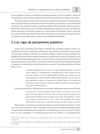 Platão e o nascimento da razão ocidental
Filosofia da educação
3
31
de sua república os poetas, é um filósofo de inspiração poética. Por trás do sábio, é visível, em
sua produção, a veia do artista, manifestada no recurso às metáforas, às fábulas e aos mitos.
No tocante ainda à sua obra, deve-se destacar a influência de Sócrates. É verdade que em
seus escritos percebem-se elementos de diversos filósofos pré-socráticos, como Parmênides
e Heráclito, por exemplo. Contudo, nenhuma influência foi tão grande e decisiva quanto a
de Sócrates, a ponto de nos livros de Platão, sobretudo nos diálogos socráticos, ser difícil dis-
tinguir aquilo que é do mestre e aquilo que é efetivamente do discípulo. Assim, é por meio
dos textos de Platão que conhecemos as ideias de Sócrates, e é por meio de Sócrates, tornado
seu porta-voz, que conhecemos as ideias de seu discípulo mais célebre.
3.2 As vigas do pensamento platônico
Assim como em Sócrates, para Platão a filosofia tem um objetivo prático, moral: a in-
cumbência de resolver os grandes problemas da vida. Todavia, ao contrário de seu mestre,
que restringia o âmbito da filosofia ao ser humano, Platão a estende a toda a realidade. Nas
pegadas de Sócrates, Platão também distingue um conhecimento sensível (a opinião, a doxa)
e um conhecimento intelectual (a ciência, a episteme). Mas, enquanto Sócrates fazia derivar o
segundo do primeiro, para Platão o universal e imutável conhecimento intelectual não pode
se originar do conhecimento sensível, particular e mutável. Nas palavras de João da Penha
(1994, p. 36):
As ideias estão separadas das coisas, o mundo inteligível está fora e acima do
mundo sensível. A multiplicidade e instabilidade das coisas resultam de uma
ilusão dos sentidos. A única realidade objetiva, perfeita, são as ideias, não pas-
sando aquilo que vemos de pálidas representações daquelas. As coisas são có-
pias imperfeitas e fugazes de arquétipos de modelos ideais. É no mundo dos
inteligíveis, situado na esfera celeste, que habitam as ideias, essência de tudo o
que existe e de suas perfeições.
Jostein Gaarder (1999, p. 100) apresenta um exemplo significativo dessa teoria de Platão:
Por que todos os cavalos são iguais, Sofia? Talvez você ache que eles não são
iguais. Mas existe algo que é comum a todos os cavalos; algo que garante que nós
jamais teremos problemas para reconhecer um cavalo. Naturalmente, o “exem-
plar” isolado do cavalo, este sim “flui”, “passa”. Ele envelhece e fica manco,
depois adoece e morre. Mas a verdadeira “forma do cavalo” é eterna e imutável.
Desse modo, os conceitos ou as ideias que temos em nossa mente são eternos e imutá-
veis, e, por isso, necessários2
. São os arquétipos, isto é, formas ou modelos espirituais a partir
dos quais todos os fenômenos são originados. A realidade, por sua vez, é mutável e imper-
feita, ou seja, contingente3
. O conhecimento por meio dos sentidos e o conhecimento por
2 Necessário, em filosofia, é tudo aquilo que não pode não ser; que não há outra forma de ser. É algo
inelutável.
3 Contingente, em filosofia, é o contrário de necessário, ou seja, é aquilo que existe, mas poderia
não existir.
 