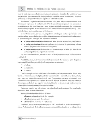 Platão e o nascimento da razão ocidental
3
Filosofia da educação
32
meio da razão trazem resultados completamente diferentes. Os dados dos sentidos apenas
nos permitem apreender simulacros (cópias imperfeitas) das ideias, levando-nos a formular
opiniões (não raro) contraditórias e superficiais sobre a realidade.
No entanto, a experiência sensível que nos é dada pelos sentidos é fundamental para
desencadear o processo de conhecimento. O conhecimento ocorre quando nos recordamos
imperfeitamente dos arquétipos que a alma teria contemplado no mundo das ideias antes
do nascimento corporal. A esse processo dá-se o nome de anamnesis (reminiscência). Trata-
-se, todavia, do nível mais baixo do conhecimento.
O mundo das ideias, por sua vez, só pode ser intuído pela razão, o que implica uma
ruptura radical com os dados dos sentidos aos quais estamos acostumados. O conhecimen-
to, para Platão, passa ainda por três níveis fundamentais:
•	 o conhecimento sensível, que é efetuado pelos sentidos no mundo dos fenômenos;
•	 o conhecimento discursivo, que implica o conhecimento da matemática, a única
ciência que possui uma natureza não corpórea;
•	 o conhecimento intelectivo, ao qual só a filosofia é capaz de levar, por meio de um
corte completo com a experiência sensorial.
Por meio desses três níveis, a mente se eleva do múltiplo e sensível até o uno, universal
e inteligível.
Para Platão, ainda, o divino é representado pelo mundo das ideias, no ápice do qual se
encontra a ideia do bem, seguida de três ideias que a caracterizam:
•	 a beleza;
•	 a proporção;
•	 a verdade.
Como a multiplicidade dos fenômenos é unificada pelas respectivas ideias, unas e imu-
táveis, do mesmo modo a multiplicidade das ideias encontra a sua unidade na ideia do bem,
que é o ser sem o qual não se entende o vir a ser. E, embora ela apresente atributos divinos,
a essa realidade suprema falta o poder criador, ou melhor, ordenador, de que é dotado o
demiurgo, o qual, ainda que superior à matéria, é inferior às ideias, de cujo modelo se serve
para ordenar o mundo, extraindo o cosmos do caos.
Da mesma maneira que o demiurgo, mas subordinado a ele, as almas têm uma função
mediadora entre as ideias e a matéria.
Segundo Platão, existem três tipos de alma:
•	 alma concupiscente, própria dos vegetais;
•	 alma irascível, própria dos animais;
•	 alma racional, exclusiva do ser humano.
Entretanto, no ser humano os três tipos de alma encontram-se reunidos hierarquica-
mente. A alma racional, destinada ao conhecimento das ideias, localiza-se na cabeça e tem
 
