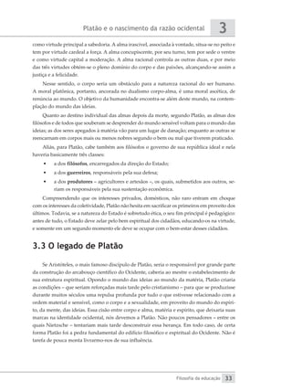 Platão e o nascimento da razão ocidental
Filosofia da educação
3
33
como virtude principal a sabedoria. A alma irascível, associada à vontade, situa-se no peito e
tem por virtude cardeal a força. A alma concupiscente, por seu turno, tem por sede o ventre
e como virtude capital a moderação. A alma racional controla as outras duas, e por meio
das três virtudes obtém-se o pleno domínio do corpo e das paixões, alcançando-se assim a
justiça e a felicidade.
Nesse sentido, o corpo seria um obstáculo para a natureza racional do ser humano.
A moral platônica, portanto, ancorada no dualismo corpo-alma, é uma moral ascética, de
renúncia ao mundo. O objetivo da humanidade encontra-se além deste mundo, na contem-
plação do mundo das ideias.
Quanto ao destino individual das almas depois da morte, segundo Platão, as almas dos
filósofos e de todos que souberam se desprender do mundo sensível voltam para o mundo das
ideias; as dos seres apegados à matéria vão para um lugar de danação; enquanto as outras se
reencarnam em corpos mais ou menos nobres segundo o bem ou mal que tiverem praticado.
Aliás, para Platão, cabe também aos filósofos o governo de sua república ideal e nela
haveria basicamente três classes:
•	 a dos filósofos, encarregados da direção do Estado;
•	 a dos guerreiros, responsáveis pela sua defesa;
•	 a dos produtores – agricultores e artesãos –, os quais, submetidos aos outros, se-
riam os responsáveis pela sua sustentação econômica.
Compreendendo que os interesses privados, domésticos, não raro entram em choque
com os interesses da coletividade, Platão não hesita em sacrificar os primeiros em proveito dos
últimos. Todavia, se a natureza do Estado é sobretudo ética, o seu fim principal é pedagógico:
antes de tudo, o Estado deve zelar pelo bem espiritual dos cidadãos, educando-os na virtude,
e somente em um segundo momento ele deve se ocupar com o bem-estar desses cidadãos.
3.3 O legado de Platão
Se Aristóteles, o mais famoso discípulo de Platão, seria o responsável por grande parte
da construção do arcabouço científico do Ocidente, caberia ao mestre o estabelecimento de
sua estrutura espiritual. Opondo o mundo das ideias ao mundo da matéria, Platão criaria
as condições – que seriam reforçadas mais tarde pelo cristianismo – para que se produzisse
durante muitos séculos uma repulsa profunda por tudo o que estivesse relacionado com a
ordem material e sensível, como o corpo e a sexualidade, em proveito do mundo do espíri-
to, da mente, das ideias. Essa cisão entre corpo e alma, matéria e espírito, que deixaria suas
marcas na identidade ocidental, nós devemos a Platão. Não poucos pensadores – entre os
quais Nietzsche – tentariam mais tarde desconstruir essa herança. Em todo caso, de certa
forma Platão foi a pedra fundamental do edifício filosófico e espiritual do Ocidente. Não é
tarefa de pouca monta livrarmo-nos de sua influência.
 