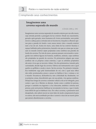 Platão e o nascimento da razão ocidental
3
Filosofia da educação
34
Ampliando seus conhecimentos
Imaginemos uma
caverna separada do mundo
(CHAUI, 2000, p. 195)
Imaginemos uma caverna separada do mundo externo por um alto muro,
cuja entrada permite a passagem da luz exterior. Desde seu nascimento,
geração após geração, seres humanos ali vivem acorrentados, sem poder
mover a cabeça para a entrada nem se locomover, forçados a olharem ape-
nas para a parede do fundo e sem nunca terem visto o mundo exterior
nem a luz do sol. Acima do muro, uma réstia de luz exterior ilumina o
espaço habitado pelos prisioneiros, fazendo com que as coisas que se pas-
sam no mundo exterior sejam projetadas como sombras nas paredes do
fundo da caverna. Por trás do muro, pessoas passam conversando e carre-
gando nos ombros figuras de homens, mulheres, animais, cujas sombras
são projetadas na parede da caverna. Os prisioneiros julgam que essas
sombras são as próprias coisas externas, e que os artefatos projetados
são seres vivos que se movem e falam. Um dos prisioneiros, tomado pela
curiosidade, decide fugir da caverna. Fabrica um instrumento com o qual
quebra os grilhões e escala o muro. Sai da caverna. No primeiro instante,
fica totalmente cego pela luminosidade do sol, com a qual seus olhos
não estão acostumados; pouco a pouco se habitua à luz e começa a ver
o mundo. Encanta-se, deslumbra-se, tem a felicidade de, finalmente, ver
as próprias coisas, descobrindo que, em sua prisão, vira apenas sombras.
Deseja ficar longe da caverna e somente voltará a ela se for obrigado, para
contar o que viu e libertar os demais. Assim como a subida foi penosa,
porque o caminho era íngreme e a luz ofuscante, também o retorno será
penoso, pois será preciso habituar-se novamente às trevas, o que é muito
mais difícil do que se habituar à luz. De volta à caverna, o prisioneiro será
desajeitado, não saberá mover-se nem falar de modo compreensível para
os outros, não será acreditado por eles e correrá o risco de ser morto pelos
que jamais abandonaram a caverna.
 