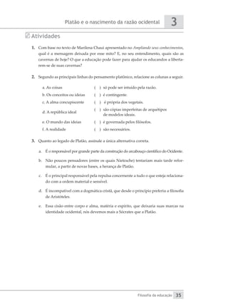 Platão e o nascimento da razão ocidental
Filosofia da educação
3
35
Atividades
1.	 Com base no texto de Marilena Chaui apresentado no Ampliando seus conhecimentos,
qual é a mensagem deixada por esse mito? E, no seu entendimento, quais são as
cavernas de hoje? O que a educação pode fazer para ajudar os educandos a liberta-
rem-se de suas cavernas?
2.	 Segundo as principais linhas do pensamento platônico, relacione as colunas a seguir.
a. As coisas ( )	 só pode ser intuído pela razão.
b. Os conceitos ou ideias ( )	 é contingente.
c. A alma concupiscente ( )	 é própria dos vegetais.
d. A república ideal
( ) 	são cópias imperfeitas de arquétipos
de modelos ideais.
e. O mundo das ideias ( ) 	é governada pelos filósofos.
f. A realidade ( )	 são necessários.
3.	 Quanto ao legado de Platão, assinale a única alternativa correta.	
a.	 É o responsável por grande parte da construção do arcabouço científico do Ocidente.
b.	 Não poucos pensadores (entre os quais Nietzsche) tentariam mais tarde refor-
mular, a partir de novas bases, a herança de Platão.
c.	 É o principal responsável pela repulsa concernente a tudo o que esteja relaciona-
do com a ordem material e sensível.
d.	 É incompatível com a dogmática cristã, que desde o princípio preferiu a filosofia
de Aristóteles.
e.	 Essa cisão entre corpo e alma, matéria e espírito, que deixaria suas marcas na
identidade ocidental, nós devemos mais a Sócrates que a Platão.
 