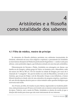 Filosofia da educação 37
4
Aristóteles e a filosofia
como totalidade dos saberes
4.1 Filho de médico, mestre de príncipe
Se elementos da filosofia platônica persistem nos substratos inconscientes do
Ocidente, sobretudo em seus veios religioso e espiritual, o pensamento de Aristóteles
(o mais famoso discípulo de Platão) foi praticamente hegemônico – e ainda é cedo para
afirmar, como pretendem alguns, que tenhamos entrado em uma fase pós-aristotélica.
Diferentemente de Sócrates e Platão, Aristóteles era estrangeiro em Atenas: sua
família era de Estagira, colônia grega da Trácia, na fronteira com a Macedônia, onde
ele nasceu em 384 ou 383 a.C. Por ter nascido na cidade de Estagira, por vezes ele é
chamado de “o estagirita”. Seu pai foi médico na corte de Macedônia, servindo ao rei
Amintas, que era pai de Felipe e avô de Alexandre. Graças a essa influência, o futuro
filósofo beneficia-se desde cedo de uma atmosfera de pesquisa empírica, experimen-
tal, sem dúvida alguma decisiva para os vários tratados sobre questões biológicas que
escreveria mais tarde.
Aos 18 anos, já órfão, ele mudou-se para Atenas, ingressando na Academia platô-
nica, onde permaneceu por 20 anos convivendo com os maiores nomes do pensamento
da época. Todavia, com a morte de Platão, Aristóteles se afastou da escola, já que a
direção dela tendia para áreas que não eram inteiramente de seu interesse.
 