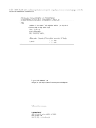 Todos os direitos reservados.
IESDE BRASIL S/A.
Al. Dr. Carlos de Carvalho, 1.482. CEP: 80730-200
Batel – Curitiba – PR
0800 708 88 88 – www.iesde.com.br
Capa: IESDE BRASIL S/A.
Imagem da capa: koya79, PanosKarapanagiotis/iStockphoto
CIP-BRASIL. CATALOGAÇÃO NA PUBLICAÇÃO
SINDICATO NACIONAL DOS EDITORES DE LIVROS, RJ
F524
Filosofia da educação / Otto Leopoldo Winck ... [et al.]. - 1. ed.
- Curitiba, PR : IESDE Brasil, 2018.
230 p. : il. ; 21 cm.
Inclui bibliografia
ISBN 978-85-387-6403-8
1. Educação - Filosofia. I. Winck, Otto Leopoldo. II. Título.
17-46724
CDD: 370.1
CDU: 370.1
© 2018 – IESDE BRASIL S/A. É proibida a reprodução, mesmo parcial, por qualquer processo, sem autorização por escrito dos
autores e do detentor dos direitos autorais.
 