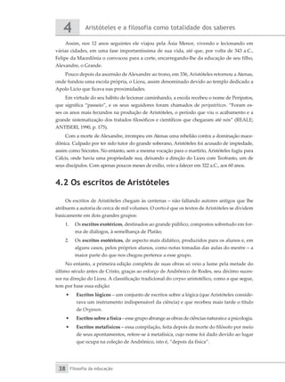 Aristóteles e a filosofia como totalidade dos saberes
4
Filosofia da educação
38
Assim, nos 12 anos seguintes ele viajou pela Ásia Menor, vivendo e lecionando em
várias cidades, em uma fase importantíssima de sua vida, até que, por volta de 343 a.C.,
Felipe da Macedônia o convocou para a corte, encarregando-lhe da educação de seu filho,
Alexandre, o Grande.
Pouco depois da ascensão de Alexandre ao trono, em 336, Aristóteles retornou a Atenas,
onde fundou uma escola própria, o Liceu, assim denominado devido ao templo dedicado a
Apolo Lício que ficava nas proximidades.
Em virtude do seu hábito de lecionar caminhando, a escola recebeu o nome de Perípatos,
que significa “passeio”, e os seus seguidores foram chamados de peripatéticos. “Foram es-
ses os anos mais fecundos na produção de Aristóteles, o período que viu o acabamento e a
grande sistematização dos tratados filosóficos e científicos que chegaram até nós” (REALE;
ANTISERI, 1990, p. 175).
Com a morte de Alexandre, irrompeu em Atenas uma rebelião contra a dominação mace-
dônica. Culpado por ter sido tutor do grande soberano, Aristóteles foi acusado de impiedade,
assim como Sócrates. No entanto, sem a mesma vocação para o martírio, Aristóteles fugiu para
Cálcis, onde havia uma propriedade sua, deixando a direção do Liceu com Teofrasto, um de
seus discípulos. Com apenas poucos meses de exílio, veio a falecer em 322 a.C., aos 60 anos.
4.2 Os escritos de Aristóteles
Os escritos de Aristóteles chegam às centenas – não faltando autores antigos que lhe
atribuem a autoria de cerca de mil volumes. O certo é que os textos de Aristóteles se dividem
basicamente em dois grandes grupos:
1.	 Os escritos exotéricos, destinados ao grande público, compostos sobretudo em for-
ma de diálogos, à semelhança de Platão;
2.	 Os escritos esotéricos, de aspecto mais didático, produzidos para os alunos e, em
alguns casos, pelos próprios alunos, como notas tomadas das aulas do mestre – a
maior parte do que nos chegou pertence a esse grupo.
No entanto, a primeira edição completa de suas obras só veio a lume pela metade do
último século antes de Cristo, graças ao esforço de Andrônico de Rodes, seu décimo suces-
sor na direção do Liceu. A classificação tradicional do corpus aristotélico, como a que segue,
tem por base essa edição:
•	 Escritos lógicos – um conjunto de escritos sobre a lógica (que Aristóteles conside-
rava um instrumento indispensável da ciência) e que recebeu mais tarde o título
de Organon.
•	 Escritos sobre a física – esse grupo abrange as obras de ciências naturais e a psicologia.
•	 Escritos metafísicos – essa compilação, feita depois da morte do filósofo por meio
de seus apontamentos, refere-se à metafísica, cujo nome foi dado devido ao lugar
que ocupa na coleção de Andrônico, isto é, “depois da física”.
 
