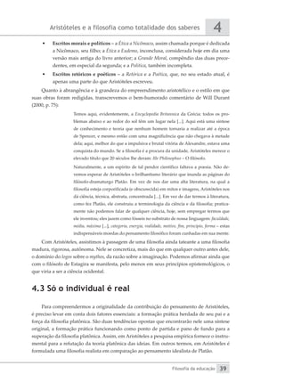 Aristóteles e a filosofia como totalidade dos saberes
Filosofia da educação
4
39
•	 Escritos morais e políticos – a Ética a Nicômaco, assim chamada porque é dedicada
a Nicômaco, seu filho; a Ética a Eudemo, inconclusa, considerada hoje em dia uma
versão mais antiga do livro anterior; a Grande Moral, compêndio das duas prece-
dentes, em especial da segunda; e a Política, também incompleta.
•	 Escritos retóricos e poéticos – a Retórica e a Poética, que, no seu estado atual, é
apenas uma parte do que Aristóteles escreveu.
Quanto à abrangência e à grandeza do empreendimento aristotélico e o estilo em que
suas obras foram redigidas, transcrevemos o bem-humorado comentário de Will Durant
(2000, p. 75):
Temos aqui, evidentemente, a Encyclopedia Britannica da Grécia: todos os pro-
blemas abaixo e ao redor do sol têm um lugar nela [...]. Aqui está uma síntese
de conhecimento e teoria que nenhum homem tornaria a realizar até a época
de Spencer, e mesmo então com uma magnificência que não chegava à metade
dela; aqui, melhor do que a impulsiva e brutal vitória de Alexandre, estava uma
conquista do mundo. Se a filosofia é a procura da unidade, Aristóteles merece o
elevado título que 20 séculos lhe deram: Ille Philosophus – O filósofo.
Naturalmente, a um espírito de tal pendor científico faltava a poesia. Não de-
vemos esperar de Aristóteles o brilhantismo literário que inunda as páginas do
filósofo-dramaturgo Platão. Em vez de nos dar uma alta literatura, na qual a
filosofia esteja corporificada (e obscurecida) em mitos e imagens, Aristóteles nos
dá ciência, técnica, abstrata, concentrada [...]. Em vez de dar termos à literatura,
como fez Platão, ele construiu a terminologia da ciência e da filosofia; pratica-
mente não podemos falar de qualquer ciência, hoje, sem empregar termos que
ele inventou; eles jazem como fósseis no substrato de nossa linguagem: faculdade,
média, máxima [...], categoria, energia, realidade, motivo, fim, princípio, forma – estas
indispensáveis moedas do pensamento filosófico foram cunhadas em sua mente.
Com Aristóteles, assistimos à passagem de uma filosofia ainda tateante a uma filosofia
madura, rigorosa, autônoma. Nele se concretiza, mais do que em qualquer outro antes dele,
o domínio do logos sobre o mythos, da razão sobre a imaginação. Podemos afirmar ainda que
com o filósofo de Estagira se manifesta, pelo menos em seus princípios epistemológicos, o
que viria a ser a ciência ocidental.
4.3 Só o individual é real
Para compreendermos a originalidade da contribuição do pensamento de Aristóteles,
é preciso levar em conta dois fatores essenciais: a formação prática herdada de seu pai e a
força da filosofia platônica. São duas tendências opostas que encontrarão nele uma síntese
original, a formação prática funcionando como ponto de partida e pano de fundo para a
superação da filosofia platônica. Assim, em Aristóteles a pesquisa empírica fornece o instru-
mental para a refutação da teoria platônica das ideias. Em outros termos, em Aristóteles é
formulada uma filosofia realista em comparação ao pensamento idealista de Platão.
 