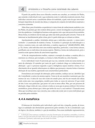 Aristóteles e a filosofia como totalidade dos saberes
4
Filosofia da educação
40
O ponto de partida dessa nova filosofia consiste em conceber, ao contrário de Platão,
que somente o individual é real: o que realmente existe é o indivíduo material concreto. Esse
indivíduo concreto seria o constituinte último da realidade, a qual, mais do que uma mani-
festação imperfeita do mundo das ideias, é composta do conjunto de indivíduos materiais e
concretos existentes.
Além disso, para Aristóteles a experiência é a única fonte de conhecimento autêntico: con-
tra Platão, ele postula que não existem ideias puras a serem investigadas ou procuradas por
trás das aparências. A inteligência humana conta apenas com o que está acessível aos sentidos.
Dessa forma, no intelecto não há nada que antes não tenha passado pelo concreto. Trata-se de
interessar-se imediatamente pelas coisas, pois é a partir delas que se extraem as ideias.
Aprofundando a análise, Aristóteles afirma que o indivíduo concreto – o único real e
existente – é constituído de matéria e forma. “A matéria é o princípio da individuação e a
forma a maneira como, em cada indivíduo, a matéria organiza-se” (MARCONDES, 2000,
p. 72). Assim, cada indivíduo tem uma matéria específica, particular, e uma forma comum,
partilhada com os indivíduos da mesma espécie. Matéria e forma são indissociáveis, pois a
matéria existe apenas dentro de uma forma específica.
A fim de compreendermos melhor, vejamos o exemplo da estátua: a matéria dela é o
mármore ou o bronze, por exemplo, e a forma é a bela Afrodite ou o feio Sócrates.
E só o individual é real. O universal, por sua vez, somente existe em nossa mente por
meio da abstração. O caminho por meio do qual o intelecto chega ao conhecimento é a
abstração – que é o processo segundo o qual a inteligência separa matéria e forma. O co-
nhecimento dá-se quando relacionamos os objetos que possuem a mesma forma e fazemos
abstração de sua matéria, ignorando suas características particulares.
Formulemos um exemplo de abstração: pelos sentidos, conheço um ser, identifico que
ele é semelhante a outros da mesma espécie. Trata-se de um mamífero ruminante que cha-
mamos de vaca. A ideia de vaca não existe em estado puro, não há um mundo das ideias
onde exista uma vaca arquetípica, modelo para todas as vacas do universo. O que existe
de fato é essa vaca particular, que posso ver com os meus olhos. Mas, por um processo de
abstração, chego à ideia de vaca, comum a todas as vacas que eu possa conhecer. Em termos
aristotélicos, posso afirmar que a ideia que tenho da vaca é a sua essência1
. É baseado nessa
ideia que reconheço uma vaca concreta, mas a ideia não existe sem os seres individuais que
eu percebo pelos sentidos.
4.4 A metafísica
O interesse de Aristóteles pelo individual e pelo real não o impediu, porém, de inves-
tigar as realidades não diretamente apreensíveis pelos sentidos. Se ele é considerado o pai
da lógica e da ciência, também é o pai da metafísica. Para essas realidades suprassensíveis,
1	 A distinção entre essência e existência é uma das classificações da metafísica aristotélica. Existência
indica o ser que está acima do nada. Pela essência, ele passa a participar de determinada espécie de ser.
A essência é, portanto, nada mais que um modo do existir.
 