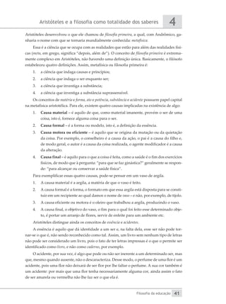 Aristóteles e a filosofia como totalidade dos saberes
Filosofia da educação
4
41
Aristóteles desenvolveu o que ele chamou de filosofia primeira, a qual, com Andrômico, ga-
nharia o nome com que se tornaria mundialmente conhecida: metafísica.
Essa é a ciência que se ocupa com as realidades que estão para além das realidades físi-
cas (meta, em grego, significa “depois, além de”). O conceito de filosofia primeira é extrema-
mente complexo em Aristóteles, não havendo uma definição única. Basicamente, o filósofo
estabeleceu quatro definições. Assim, metafísica ou filosofia primeira é:
1.	 a ciência que indaga causas e princípios;
2.	 a ciência que indaga o ser enquanto ser;
3.	 a ciência que investiga a substância;
4.	 a ciência que investiga a substância suprassensível.
Os conceitos de matéria e forma, ato e potência, substância e acidente possuem papel capital
na metafísica aristotélica. Para ele, existem quatro causas implicadas na existência de algo:
1.	 Causa material – é aquilo de que, como material imanente, provém o ser de uma
coisa, isto é, fornece alguma coisa para o ser.
2.	 Causa formal – é a forma ou modelo, isto é, a definição da essência.
3.	 Causa motora ou eficiente – é aquilo que se origina da mutação ou da quietação
da coisa. Por exemplo, o conselheiro é a causa da ação, o pai é a causa do filho e,
de modo geral, o autor é a causa da coisa realizada, o agente modificador é a causa
da alteração.
4.	 Causa final – é aquilo para o que a coisa é feita, como a saúde é o fim dos exercícios
físicos, de modo que à pergunta: “para que se faz ginástica?” geralmente se respon-
de: “para alcançar ou conservar a saúde física”.
Para exemplificar essas quatro causas, pode-se pensar em um vaso de argila.
1.	 A causa material é a argila, a matéria de que o vaso é feito.
2.	 A causa formal é a forma, o formato em que essa argila está disposta para se consti-
tuir em um recipiente ao qual damos o nome de vaso – e não, por exemplo, de tijolo.
3.	 A causa eficiente ou motora é o oleiro que trabalhou a argila, produzindo o vaso.
4.	 A causa final, o objetivo do vaso, o fim para o qual foi feito esse determinado obje-
to, é portar um arranjo de flores, servir de enfeite para um ambiente etc.
Aristóteles distingue ainda os conceitos de essência e acidentes.
A essência é aquilo que dá identidade a um ser e, na falta dela, esse ser não pode tor-
nar-se o que é, não sendo reconhecido como tal. Assim, um livro sem nenhum tipo de letras
não pode ser considerado um livro, pois o fato de ter letras impressas é o que o permite ser
identificado como livro, e não como caderno, por exemplo.
O acidente, por sua vez, é algo que pode ou não ser inerente a um determinado ser, mas
que, mesmo quando ausente, não o descaracteriza. Desse modo, o perfume de uma flor é um
acidente, pois uma flor não deixará de ser flor por lhe faltar o perfume. A sua cor também é
um acidente: por mais que uma flor tenha necessariamente alguma cor, ainda assim o fato
de ser amarela ou vermelha não lhe faz ser o que ela é.
 