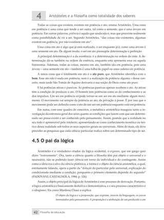 Aristóteles e a filosofia como totalidade dos saberes
4
Filosofia da educação
42
Todas as coisas que existem, existem em potência e ato, ensina Aristóteles. Uma coisa
em potência é uma coisa que tende a ser outra, tal como a semente, que é uma árvore em
potência. Em outras palavras, potência é aquilo que ainda não é, mas que preexiste realmente
como possibilidade de vir a ser. Segundo Aristóteles, “das coisas não existentes, algumas
existem em potência, por não existirem em ato”.
Uma coisa em ato é algo que já está realizado, o ser enquanto já é, como uma árvore é
uma semente em ato. De algum modo, o ser em ato pressupõe determinação e perfeição.
A principal determinação é a da existência: é a determinação na ordem do ente. A de-
terminação dá-se também na ordem da essência, enquanto esta apresenta essa ou aquela
fisionomia. Ademais, todas as coisas, mesmo em ato, também são em potência, pois uma
árvore – uma semente em ato – também é uma folha de papel ou uma cadeira em potência.
A única coisa que é totalmente em ato é o ato puro, que Aristóteles identifica com o
bem. Esse ato não é nada em potência, nem é a realização de potência alguma – desse con-
ceito, mais tarde São Tomás de Aquino derivaria a sua noção de Deus como ato puro.
E há potências ativas e passivas. As potências passivas apenas recebem o ato. As ativas
têm a condição de produzir o ato. O homem tem potências como as do conhecimento e as
dos impulsos. Um ser em potência só pode tornar-se um ser em ato mediante algum movi-
mento. O movimento vai sempre da potência ao ato, da privação à posse. É por isso que o
movimento pode ser definido como o ato de um ser em potência enquanto está em potência.
Em suma, com esse quadro de conceitos, a metafísica aristotélica inaugura tanto a in-
vestigação da estrutura geral dos seres quanto as condições que fazem com que um determi-
nado ser possa existir e ser conhecido pelo pensamento. Assim, postula que a realidade no
seu todo é apreensível pelo intelecto, apresentando-se como conhecimento teorético ou teó-
rico dessa realidade sob todos os seus aspectos gerais ou universais. Além do mais, ela deve
preceder as pesquisas que cada ciência particular realiza sobre um determinado tipo de ser.
4.5 O pai da lógica
Aristóteles é o verdadeiro criador da lógica ocidental, o organon, que em grego quer
dizer “instrumento”. Ora, tanto a ciência quanto a filosofia têm por objeto o universal e o
necessário, não se podendo fazer ciência em torno do individual e do contingente. Assim
como a ideia era o alvo da ciência platônica, a forma é o objeto da ciência aristotélica, a qual,
estritamente falando, opera a partir da “dedução do particular pelo universal, explicação do
condicionado mediante a condição, porquanto o primeiro elemento depende do segundo”
(PADOVANI; CASTAGNOLA, 1984, p. 126).
Assim, o objeto principal da lógica de Aristóteles é esse processo de derivação. Portanto,
a lógica aristotélica é basicamente dedutiva e demonstrativa, e o seu processo característico é
o silogismo. Eis como Marilena Chaui a explica:
O objeto da lógica é a proposição, que exprime, através da linguagem, os juízos
formulados pelo pensamento. A proposição é a atribuição de um predicado a um
 
