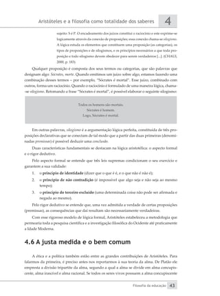 Aristóteles e a filosofia como totalidade dos saberes
Filosofia da educação
4
43
sujeito: S é P. O encadeamento dos juízos constitui o raciocínio e este ­
exprime-se
logicamente através da conexão de proposições; essa conexão chama-se ­silogismo.
A lógica estuda os elementos que constituem uma proposição (as categorias), os
tipos de proposições e de silogismos, e os princípios necessários a que toda pro-
posição e todo silogismo devem obedecer para serem verdadeiros [...]. (CHAUI,
2000, p. 183)
Qualquer proposição é composta dos seus termos ou categorias, que são palavras que
designam algo: Sócrates, morte. Quando emitimos um juízo sobre algo, estamos fazendo uma
combinação desses termos – por exemplo, “Sócrates é mortal”. Esse juízo, combinado com
outros, forma um raciocínio. Quando o raciocínio é formulado de uma maneira lógica, chama-
-se silogismo. Retomando a frase “Sócrates é mortal”, é possível elaborar o seguinte silogismo:
Todos os homens são mortais.
Sócrates é homem.
Logo, Sócrates é mortal.
Em outras palavras, silogismo é a argumentação lógica perfeita, constituída de três pro-
posições declarativas que se conectam de tal modo que a partir das duas primeiras (denomi-
nadas premissas) é possível deduzir uma conclusão.
Duas características fundamentais se destacam na lógica aristotélica: o aspecto formal
e o rigor dedutivo.
Pelo aspecto formal se entende que três leis supremas condicionam o seu exercício e
garantem a sua validade:
1.	 o princípio de identidade (dizer que o que é é, e o que não é não é);
2.	 o princípio de não contradição (é impossível que algo seja e não seja ao mesmo
tempo);
3.	 o princípio do terceiro excluído (uma determinada coisa não pode ser afirmada e
negada ao mesmo).
Pelo rigor dedutivo se entende que, uma vez admitida a verdade de certas proposições
(premissas), as consequências que daí resultam são necessariamente verdadeiras.
Com esse rigoroso modelo de lógica formal, Aristóteles estabeleceu a metodologia que
permearia toda a pesquisa científica e a investigação filosófica do Ocidente até praticamente
a Idade Moderna.
4.6 A justa medida e o bem comum
A ética e a política também estão entre as grandes contribuições de Aristóteles. Para
falarmos da primeira, é preciso antes nos reportarmos à sua teoria da alma. De Platão ele
empresta a divisão tripartite da alma, segundo a qual a alma se divide em alma concupis-
cente, alma irascível e alma racional. Se todos os seres vivos possuem a alma concupiscente
 
