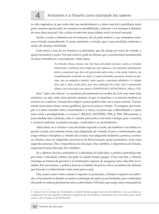 Aristóteles e a filosofia como totalidade dos saberes
4
Filosofia da educação
44
(a vida vegetativa, já que todos têm um metabolismo) e a alma irascível é partilhada tanto
pelos animais quanto pelo ser humano (a sensibilidade), somente o ser humano é detentor
de uma alma racional. Ora, a ética só intervém nesse último nível, no nível racional.
Sendo a razão o distintivo do ser humano, ele só pode realizar a sua verdadeira natu-
reza vivendo racionalmente. E assim, mediante a virtude, que é uma atividade conforme a
razão, ele alcança a felicidade.
Com efeito, o fim do ser humano é a felicidade, que ele atinge por meio da virtude, a
qual é necessária à razão. Por esse motivo, pode-se afirmar que a característica fundamental
da ética aristotélica é o racionalismo. Além disso:
As virtudes éticas, morais, não são mera atividade racional, como as virtudes
intelectuais, teoréticas; mas implicam, por natureza, um elemento sentimental,
afetivo, passional, que deve ser governado pela razão, e não pode, todavia, ser
completamente resolvido na razão. A razão aristotélica governa, domina as pai-
xões, não as aniquila e destrói, como queria o ascetismo platônico. A virtude
ética não é, pois, razão pura, mas uma aplicação da razão; não é unicamente
ciência, mas uma ação com ciência. (PADOVANI; CASTAGNOLA, 1984, p. 132)
Essa “ação com ciência” se manifesta precisamente na escolha do justo meio entre dois
extremos, ou seja, entre duas paixões opostas, já que os impulsos e as paixões tendem ao
excesso ou à carência. A razão deve impor a justa medida entre um e outro extremo. É justa-
mente nesse meio-termo, nesse equilíbrio, que se encontra a virtude. “A coragem, por exem-
plo, é o meio caminho entre a temeridade e a vileza, ao passo que a liberalidade é o justo
meio entre a prodigalidade e a avareza” (REALE; ANTISERI, 1990, p. 205). Obviamente, a
justa medida não é abstrata, nem é a mesma para todos e em todo o tempo, pois é concreta
e variável conforme as paixões em jogo, o indivíduo e as circunstâncias.
Além disso, se a virtude é uma atividade segundo a razão, ela também é um hábito se-
gundo a razão, um costume moral, uma disposição da vontade. Como o conhecimento, que
exige esforço e disciplina, a virtude não é inata, mas adquirida mediante a prática, o exercí-
cio. Porém, uma vez adquirida, ela torna-se de fácil execução, quase automática, como uma
segunda natureza. Daí a importância da educação. Daí, também, a importância do Estado,
responsável pela educação dos cidadãos.
Se o objetivo da ética aristotélica é a felicidade do indivíduo, a política aristotélica tem
por meta a felicidade coletiva da pólis (a cidade-Estado grega)2
. Com esse fim, o filósofo
investiga as formas de governo e as instituições capazes de assegurar uma vida feliz ao ci-
dadão. Por isso mesmo, a política situa-se no âmbito da práxis, isto é, no âmbito das ciências
que buscam o conhecimento como meio para a ação.
Ora, assim como o bem comum é superior ao particular, o Estado é superior ao indiví-
duo. Unicamente no Estado se realiza a satisfação de todas as necessidades, pois o indivíduo
não pode se realizar plenamente sem a coletividade. O Estado, que surge como consequência
2 Apesar de no tempo de Aristóteles a cidade-Estado grega estar em decadência e de se assistir ao
surgimento de um império colossal (o império de Alexandre), Aristóteles não tem olhos para outra
coisa a não ser para a cidade-Estado.
 