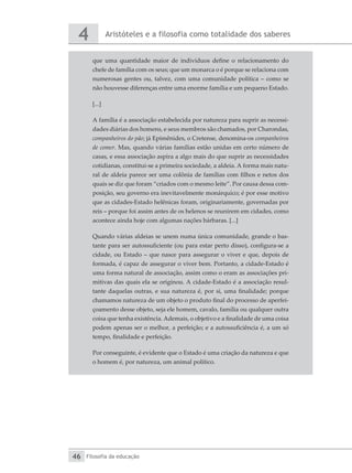 Aristóteles e a filosofia como totalidade dos saberes
4
Filosofia da educação
46
que uma quantidade maior de indivíduos define o relacionamento do
chefe de família com os seus; que um monarca o é porque se relaciona com
numerosas gentes ou, talvez, com uma comunidade política – como se
não houvesse diferenças entre uma enorme família e um pequeno Estado.
[...]
A família é a associação estabelecida por natureza para suprir as necessi-
dades diárias dos homens, e seus membros são chamados, por Charondas,
companheiros do pão; já Epimênides, o Cretense, denomina-os companheiros
de comer. Mas, quando várias famílias estão unidas em certo número de
casas, e essa associação aspira a algo mais do que suprir as necessidades
cotidianas, constitui-se a primeira sociedade, a aldeia. A forma mais natu-
ral de aldeia parece ser uma colônia de famílias com filhos e netos dos
quais se diz que foram “criados com o mesmo leite”. Por causa dessa com-
posição, seu governo era inevitavelmente monárquico; é por esse motivo
que as cidades-Estado helênicas foram, originariamente, governadas por
reis – porque foi assim antes de os helenos se reunirem em cidades, como
acontece ainda hoje com algumas nações bárbaras. [...]
Quando várias aldeias se unem numa única comunidade, grande o bas-
tante para ser autossuficiente (ou para estar perto disso), configura-se a
cidade, ou Estado – que nasce para assegurar o viver e que, depois de
formada, é capaz de assegurar o viver bem. Portanto, a cidade-Estado é
uma forma natural de associação, assim como o eram as associações pri-
mitivas das quais ela se originou. A cidade-Estado é a associação resul-
tante daquelas outras, e sua natureza é, por si, uma finalidade; porque
chamamos natureza de um objeto o produto final do processo de aperfei-
çoamento desse objeto, seja ele homem, cavalo, família ou qualquer outra
coisa que tenha existência. Ademais, o objetivo e a finalidade de uma coisa
podem apenas ser o melhor, a perfeição; e a autossuficiência é, a um só
tempo, finalidade e perfeição.
Por conseguinte, é evidente que o Estado é uma criação da natureza e que
o homem é, por natureza, um animal político.
 