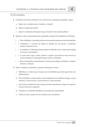 Aristóteles e a filosofia como totalidade dos saberes
Filosofia da educação
4
47
Atividades
1.	 Com base no texto do Ampliando seus conhecimentos, responda às questões a seguir.
a.	 Quais são as relações entre a família e o Estado?
b.	 Qual é a origem do Estado?
c.	 Qual é o sentido da afirmação de que o homem é um animal político?
2.	 Quanto à vida e ao pensamento de Aristóteles, assinale V (verdadeiro) ou F (falso).
(
( 	 ParaAristóteles,ouniversalexisteemnossamentesomentepormeiodaabstração.
(
( 	 Aristóteles é o sucessor de Platão na direção de sua escola, a Academia,
também chamada Liceu.
(
( 	 A metafísica ou filosofia primeira pode ser definida como a ciência que indaga
as causas e os princípios.
(
( 	 A cisão entre corpo e alma, matéria e espírito, que deixaria suas marcas na
moral ocidental, é a principal herança da ética aristotélica.
(
( 	 Duas características fundamentais se destacam na lógica aristotélica: o aspecto
formal e a indução.
3.	 Sobre a metafísica aristotélica, assinale a alternativa correta:
a.	 Metafísica é a ciência que se ocupa com as realidades que estão aquém das rea-
lidades físicas.
b.	 Para Aristóteles, existem quatro causas implicadas na existência de algo: a causa
material, a causa formal, a causa motora e a causa eficiente.
c.	 Uma coisa em potência é uma coisa que tende a permanecer sempre em repouso
até que uma força a desperte.
d.	 O Estado é a resultante metafísica da reunião das comunidades.
e.	 Todas as coisas, mesmo em ato, também são em potência.
 