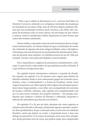 Apresentação
“Tudo o que é sólido se desmancha no ar”, escreveu Karl Marx no
Manifesto Comunista, referindo-se à vertiginosa velocidade das mudanças
na sociedade de sua época. Hoje, mais de 150 anos depois, podemos afir-
mar que essa constatação continua atual. Vivemos, com efeito, sob o im-
pacto de mudanças cada vez mais velozes, em um tempo em que valores
e certezas outrora considerados sólidos liquefazem-se antes mesmo que
outros lhes tenham substituído.
Nesse sentido, a educação é uma caixa de ressonância dessas vertigi-
nosas transformações. Ao mesmo tempo em que as instituições de ensino
são o baluarte de algumas das mais antigas tradições, como a disciplina e
a hierarquia, elas não deixam de ser profundamente afetadas pelas altera-
ções do presente mais imediato. As rebeliões juvenis do ano de 1968, por
exemplo, tiveram como palco privilegiado as universidades.
Daí a importância e urgência de pensarmos constantemente a edu-
cação. E, para fazê-lo, nada melhor do que pedirmos auxílio à filosofia. É
o que faremos ao longo desta obra.
No capítulo inicial, intentaremos esclarecer o conceito de filosofia.
Em seguida, do capítulo 2 ao 14, faremos uma viagem pela história da
filosofia ocidental, desde os seus antecessores gregos até correntes recen-
tíssimas, como o existencialismo e a Escola de Frankfurt. Assim, nessa
viagem lançaremos um olhar especial sobre alguns dos principais pensa-
dores desse longo período, e esse olhar será acompanhado de exercícios
de fixação e reflexão. Ademais, cada capítulo será complementado com
um ou mais textos extraídos dos próprios filósofos – isso porque acre-
ditamos que conhecer a história da filosofia é, sobretudo, frequentar a
reflexão dos pensadores que fizeram essa história. 	
Os capítulos 15 a 18, por seu lado, abordam sob vários aspectos as
relações entre filosofia e educação, destacando algumas questões canden-
tes dessa problemática. Já que a educação nunca ocorre sem um substrato
filosófico, ainda que latente ou oculto, é importante trazer à tona esse
diálogo incontornável. É da mútua fecundação entre essas duas discipli-
nas, muito próximas uma da outra, que poderá surgir uma compreensão
 