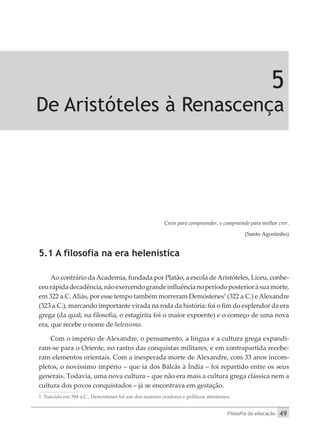 Filosofia da educação 49
5
De Aristóteles à Renascença
Creio para compreender, e compreendo para melhor crer.
(Santo Agostinho)
5.1 A filosofia na era helenística
Ao contrário da Academia, fundada por Platão, a escola de Aristóteles, Liceu, conhe-
ceurápidadecadência,nãoexercendograndeinfluêncianoperíodoposterioràsuamorte,
em 322 a.C.Aliás, por esse tempo também morreram Demóstenes1
(322 a.C.) eAlexandre
(323 a.C.), marcando importante virada na roda da história: foi o fim do esplendor da era
grega (da qual, na filosofia, o estagirita foi o maior expoente) e o começo de uma nova
era, que recebe o nome de helenismo.
Com o império de Alexandre, o pensamento, a língua e a cultura grega expandi-
ram-se para o Oriente, no rastro das conquistas militares, e em contrapartida recebe-
ram elementos orientais. Com a inesperada morte de Alexandre, com 33 anos incom-
pletos, o novíssimo império – que ia dos Bálcãs à Índia – foi repartido entre os seus
generais. Todavia, uma nova cultura – que não era mais a cultura grega clássica nem a
cultura dos povos conquistados – já se encontrava em gestação.
1 Nascido em 384 a.C., Demóstenes foi um dos maiores oradores e políticos atenienses.
 