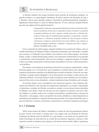 De Aristóteles à Renascença
5
Filosofia da educação
50
A filosofia também não escapa incólume desse período de profundas mutações. As
grandes sínteses e as especulações metafísicas da época anterior são deixadas de lado e
a filosofia volta-se para questões práticas, tornando-se predominantemente pragmática.
Significativa dessa ênfase é a frase do filósofo Epicuro: “É vão o discurso daquele filósofo
que não cure algum mal do espírito humano”.
Compreende-se assim que o pensamento helenístico se tenha concentrado sobre-
tudo nos problemas morais, que se impunham a todos os homens. E, propondo
os grandes problemas da vida e algumas soluções para eles, os filósofos des-
sa época criaram algo de verdadeiramente grandioso e excepcional, o cinismo,
o epicurismo e o estoicismo, propondo modelos de vida nos quais os homens
continuaram a inspirar-se ainda durante outro meio milênio e que, ademais, se
tornaram paradigmas espirituais, verdadeira “conquista para todo o sempre”.
(REALE; ANTISERI, 1990, p. 230)
Com a expansão da cultura grega, surgiram também novos centros de cultura, como as
cidades helenísticas de Pérgamo, Rodes e sobretudo Alexandria, pois Alexandre, à medida
que avançava, ia fundando novas cidades e povoando-as com colonos gregos. Ao mesmo
tempo, a pólis, a cidade-Estado grega, perdia a sua autonomia, dissolvendo-se nos grandes
e centralizados reinos helenísticos, não raro em constante e sangrenta disputa. O cidadão
voltou a ser súdito, diminuindo o interesse pela coisa pública. Com isso, a ética desprendeu-
-se da política.
No entanto, um sentimento de pertença universal foi aos poucos suplantando o antigo
bairrismo grego: era o cosmopolitismo, que considerava o mundo inteiro uma cidade – con-
sequência da primeira experiência de globalização ocorrida na história. Ciosos de sua supe-
rioridade, os gregos foram obrigados a rever preconceitos em relação a outros povos con-
siderados bárbaros. O já citado Epicuro tinha os bárbaros como membros de sua família e
ansiava tê-los entre os seus discípulos – atitude inadmissível para Aristóteles, por exemplo.
Ao mesmo tempo, como consequência das numerosas guerras e das contínuas alte-
rações das fronteiras, uma sensação de insegurança impregnava os corações. Superstições
e misticismos, oriundos do Oriente, invadiam as mentes e novos deuses foram admitidos
no Olimpo e nos altares. Tudo isso até que um novo império (o romano) e um novo siste-
ma religioso (o cristão), ambos com vocações universalistas, açambarcassem a herança de
Alexandre e a dos gregos. Assim, um pulular de escolas, tendências e seitas disputaram as
preferências dos perplexos e inquietos homens desse período. No campo da filosofia, que é o
que nos interessa, o cinismo, o estoicismo, o epicurismo e o ceticismo cumpriram esse papel.
5.1.1 Cinismo
Talvez antes mesmo de Platão e Aristóteles, os sinais da crise do pensamento clássico
já eram visíveis. Com efeito, o cinismo tem a sua origem com um discípulo de Sócrates,
Antístenes de Atenas (cerca de 444-365 a.C.), que fundou a sua escola em um ginásio cha-
mado Cinosargos, de onde derivou-se o nome de sua doutrina. Segundo o cinismo, o bem
supremo consiste no desprezo das riquezas e das honras deste mundo. Sábio é aquele que
 