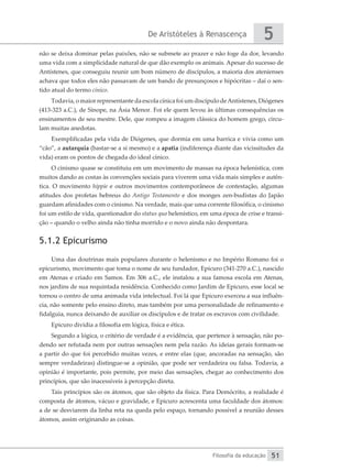 De Aristóteles à Renascença
Filosofia da educação
5
51
não se deixa dominar pelas paixões, não se submete ao prazer e não foge da dor, levando
uma vida com a simplicidade natural de que dão exemplo os animais. Apesar do sucesso de
Antístenes, que conseguiu reunir um bom número de discípulos, a maioria dos atenienses
achava que todos eles não passavam de um bando de presunçosos e hipócritas – daí o sen-
tido atual do termo cínico.
Todavia, o maior representante da escola cínica foi um discípulo deAntístenes, Diógenes
(413-323 a.C.), de Sínope, na Ásia Menor. Foi ele quem levou às últimas consequências os
ensinamentos de seu mestre. Dele, que rompeu a imagem clássica do homem grego, circu-
lam muitas anedotas.
Exemplificadas pela vida de Diógenes, que dormia em uma barrica e vivia como um
“cão”, a autarquia (bastar-se a si mesmo) e a apatia (indiferença diante das vicissitudes da
vida) eram os pontos de chegada do ideal cínico.
O cinismo quase se constituiu em um movimento de massas na época helenística, com
muitos dando as costas às convenções sociais para viverem uma vida mais simples e autên-
tica. O movimento hippie e outros movimentos contemporâneos de contestação, algumas
atitudes dos profetas hebreus do Antigo Testamento e dos monges zen-budistas do Japão
guardam afinidades com o cinismo. Na verdade, mais que uma corrente filosófica, o cinismo
foi um estilo de vida, questionador do status quo helenístico, em uma época de crise e transi-
ção – quando o velho ainda não tinha morrido e o novo ainda não despontara.
5.1.2 Epicurismo
Uma das doutrinas mais populares durante o helenismo e no Império Romano foi o
epicurismo, movimento que toma o nome de seu fundador, Epicuro (341-270 a.C.), nascido
em Atenas e criado em Samos. Em 306 a.C., ele instalou a sua famosa escola em Atenas,
nos jardins de sua requintada residência. Conhecido como Jardim de Epicuro, esse local se
tornou o centro de uma animada vida intelectual. Foi lá que Epicuro exerceu a sua influên-
cia, não somente pelo ensino direto, mas também por uma personalidade de refinamento e
fidalguia, nunca deixando de auxiliar os discípulos e de tratar os escravos com civilidade.
Epicuro dividia a filosofia em lógica, física e ética.
Segundo a lógica, o critério de verdade é a evidência, que pertence à sensação, não po-
dendo ser refutada nem por outras sensações nem pela razão. As ideias gerais formam-se
a partir do que foi percebido muitas vezes, e entre elas (que, ancoradas na sensação, são
sempre verdadeiras) distingue-se a opinião, que pode ser verdadeira ou falsa. Todavia, a
opinião é importante, pois permite, por meio das sensações, chegar ao conhecimento dos
princípios, que são inacessíveis à percepção direta.
Tais princípios são os átomos, que são objeto da física. Para Demócrito, a realidade é
composta de átomos, vácuo e gravidade, e Epicuro acrescenta uma faculdade dos átomos:
a de se desviarem da linha reta na queda pelo espaço, tornando possível a reunião desses
átomos, assim originando as coisas.
 
