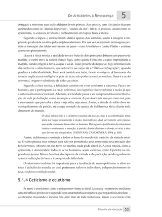 De Aristóteles à Renascença
Filosofia da educação
5
53
obrigado a ministrar suas aulas debaixo de um pórtico. Aos poucos, seus discípulos ficaram
conhecidos como os “alunos do pórtico”, “alunos da stoá”, isto é, os estoicos. Assim como os
epicuristas, os estoicos dividiam o conhecimento em lógica, física e moral.
Segundo a lógica, o conhecimento deriva apenas dos sentidos, sendo a imagem a im-
pressão produzida na alma pelos objetos exteriores. Por sua vez, o acúmulo de imagens per-
mite a formação das ideias universais, as quais – com Aristóteles e contra Platão – existem
apenas no pensamento.
Já para a física estoica a realidade seria o fruto de dois princípios básicos: um passivo (a
matéria) e outro ativo (a razão). Sendo fogo, como queria Heráclito, a razão impregnaria a
matéria, dando origem à terra, à água e ao ar. Tudo procede do fogo e ao fogo retornará um
dia, inclusive a alma humana, que sobrevive ao corpo até a “última conflagração”, quando
perderá a individualidade. Tudo está contido em tudo, desde as origens. A harmonia do
mundo implica uma inteligência, pois do acaso não poderia resultar a ordem: Deus é a razão
universal, origem e substância de todas as coisas.
Segundo a ética estoica, a felicidade consiste em viver conforme a natureza. Para o ser
humano, que é participante da razão universal, isso significa viver conforme a razão, já que
a natureza humana é racional. Ademais, a felicidade passa a ser compreendida como liberta-
ção de toda perturbação, como autarquia e ataraxia. A paixão é vista sempre como má, pois
é movimento que perturba a alma – seja ódio, seja amor. Assim, a atitude do sábio deve ser
o aniquilamento da paixão, até atingir o estado de apatia, de indiferença altiva diante toda
desordem do mundo.
O ideal estoico não é o domínio racional da paixão, mas a sua destruição total,
para dar lugar unicamente à razão: maravilhoso ideal de homem sem paixão,
que anda como um deus entre os homens. Daí a guerra justificada do estoicismo
contra o sentimento, a emoção, a paixão, donde derivam o desejo, o vício, a dor,
que devem ser aniquilados. (PADOVANI; CASTAGNOLA, 1984, p. 148)
Assim, indiferença e renúncia a todos os bens do mundo são o núcleo da virtude estoi-
ca. O sábio pratica essa virtude para não ser perturbado pela posse nem pela privação dos
bens terrenos. Absorto em sua torre de marfim, nada pode alterá-lo. A ética estoica, como a
epicurista, é democrática: todos os seres humanos, sejam escravos (como Epicteto) ou im-
peradores (como Marco Aurélio) são capazes da virtude e da perfeição, sendo igualmente
aptos à realização do bem e à conquista da felicidade.
O estoicismo também foi importante para a tendência do cosmopolitismo: o sábio es-
toico é cidadão do mundo, ao qual pertencem todos os indivíduos, independentemente de
raça, nação ou condição social.
5.1.4 Ceticismo e ecletismo
Se tanto o estoicismo como o epicurismo visam ao ideal da apatia – o primeiro mediante
umametafísicapositivaeosegundocomumametafísicanegativa,quenegaotodoabsoluto–,
o ceticismo, buscando o mesmo fim, abre mão de toda metafísica. Tendo o seu início com
 