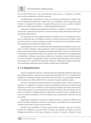 De Aristóteles à Renascença
5
Filosofia da educação
54
Pirro de Elis (365-275 a.C.) – que, como Sócrates, nada escreveu –, o ceticismo é, portanto,
mais coerente e radical que as escolas anteriores.
Acreditando que as sensações e os juízos são incapazes de apreender a verdade, tudo
se torna igualmente indiferente. O sábio cético, por conseguinte, não terá opiniões, assim
evitando a vã agitação do espírito. A suspensão do juízo, por sua vez, conduz à completa
apatia, tanto teórica quanto prática, e à imperturbabilidade (ataraxia).
Enquanto os dogmáticos pretendem ter descoberto a verdade, os céticos limitam-se a
declarar que é impossível encontrá-la. E, se houvesse uma verdade, não haveria critérios que
permitissem demonstrá-la.
Por outro lado, ser cético significa também ser dialético, isto é, um pesquisador contu-
maz, reconhecendo que, se há alguma verdade, ela consiste na procura da verdade. Assim,
para haver ciência, ou seja, investigação racional, é necessário um certo ceticismo de base,
pois ninguém procura aquilo que julga que sabe.
Apresentando-se como um sistema afim, porém aparentemente antagônico, temos o ecle-
tismo: se nada é verdadeiro, tudo é igualmente válido. O surgimento de uma filosofia dessa
natureza foi favorecido pela coexistência, nos períodos helenístico e romano, de várias corren-
tes filosóficas, com postulados muitas vezes opostos, como o platonismo (e o neoplatonismo),
o aristotelismo, o cinismo, o epicurismo, o estoicismo, o ceticismo – isso para ficarmos apenas
nos mais conhecidos. O pragmatismo eclético será enfim estimulado pelo contato do pensa-
mento grego com a cultura latina dominante, totalmente voltada para a prática e apresentan-
do sua principal contribuição mais no âmbito do direito que no da filosofia.
5.1.5 Neoplatonismo
Antes do apagar das suas luzes, a filosofia pagã da Antiguidade ainda nos legaria uma
reformulação original e vigorosa do pensamento de Platão (427-347 a.C.): o neoplatonismo.
Surgido em Alexandria, no Egito, com Amônio Saca (175-240 d.C.), seu principal responsá-
vel é um aluno seu, Plotino (204-270 d.C.), natural de Licópolis, também no Egito.
Não que as doutrinas de Platão tivessem sido esquecidas. Entre a morte do autor da
República e o magistério de Amônio, não poucos pensadores serviram-se do instrumental
platônico, sem falar que a Academia (a escola fundada por Platão) não deixara de funcionar,
embora nem sempre se conservando fiel aos princípios filosóficos de seu fundador. No en-
tanto, com Amônio e sobretudo Plotino, o platonismo recobraria forças e versatilidade em
uma nova síntese, destinada a servir de arcabouço para o pensamento cristão por cerca de
um milênio.
Repensando o platonismo na óptica do Império Romano, a filosofia de Plotino é um
saber de salvação, destinado a suscitar no ser humano a recordação de sua origem divina,
voltando-o para Deus, do qual é uma emanação.
Imortal, a alma individual é, todavia, parte da alma universal, a qual, por seu turno,
procede da inteligência, e da qual recebe as formas que imprime na matéria. Acima da
Inteligência encontra-se o Uno, que se basta por si mesmo e é, portanto, o Absoluto. Causa
 