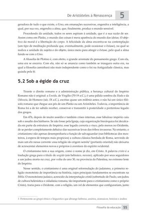 De Aristóteles à Renascença
Filosofia da educação
5
55
geradora de tudo o que existe, o Uno, em emanações sucessivas, engendra a inteligência, a
qual, por sua vez, engendra a alma, que, finalmente, produz o mundo sensível.
Procedendo da unidade, todos os seres aspiram à unidade, que é a sua razão de ser.
Assim como em Platão, o mundo das coisas é mera aparência do mundo das ideias. O obje-
tivo da moral é a libertação do corpo. A felicidade da alma encontra-se na contemplação
(um tipo de meditação profunda que, eventualmente, pode ocasionar o êxtase), na qual se
realiza a unidade do sujeito e do objeto, único meio para atingir o êxtase, pelo qual a alma
funde-se com o Uno.
A filosofia de Plotino é, com efeito, o grande arremate do pensamento grego. Com ela,
uma era se encerra. Com ela, não só se anuncia como também se inaugura outra era, na
qual a filosofia caminhará não mais independente como o foi na Antiguidade clássica, mas
guiada pela fé.
5.2 Sob a égide da cruz
Tirante o direito romano e a administração pública, a herança cultural do Império
Romano não é original: a Eneida, de Virgílio (70-19 a.C.), é uma pálida sombra da Ilíada e da
Odisseia, de Homero (séc. IX a.C.), escritas quase um milênio antes; e não há um único filó-
sofo romano que chegue aos pés de um Platão ou um Aristóteles. Todavia, a importância de
Roma foi a de ter sabido receber, conservar e transmitir à posteridade o portentoso legado
dos gregos.
Em 476, depois de muito assédio e também crises internas, esse fabuloso império caiu
sob o assalto dos bárbaros. Se não fosse pela Igreja, cuja organização hierárquica foi decalca-
da em parte da estrutura do Império, esse legado correria o risco, pelo menos no Ocidente,
de se perder completamente debaixo das sucessivas levas das tribos invasoras. No entanto, o
cristianismo não apenas desempenharia a função de salvaguardar (nas bibliotecas dos mos-
teiros, à espera de tempos mais propícios) a cultura clássica herdada de Roma, servindo de
mais um elo nessa corrente: essa religião de origem semita3
(portanto oriental) não deixaria
de acrescentar elementos novos e próprios à aventura do espírito ocidental.
O cristianismo tem a sua origem, como o nome já diz, em Cristo. A palavra cristo é a
tradução grega para o título de ungido (em hebraico, messias), aplicado por seus seguidores
a um judeu morto na cruz, por volta do ano 30, na província da Palestina, no extremo leste
do Império.
Nesse sentido, o cristianismo é uma original reformulação do judaísmo, a primeira re-
ligião monoteísta de importância na história, cujos principais fundamentos se encontram na
Bíblia. O monoteísmo judaico, acrescido da interpretação cristã (sobretudo de Paulo, um judeu
de cultura helenística e cidadania romana, tão importante para o cristianismo como o próprio
Cristo), traria para o Ocidente, com a religião, um rol de elementos que configurariam, junto
3 Pertencente ao grupo étnico e linguístico que abrange hebreus, assírios, aramaicos, fenícios e árabes.
 