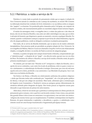 De Aristóteles à Renascença
Filosofia da educação
5
57
5.2.1 Patrística: a razão a serviço da fé
Patrística é o nome dado ao período do pensamento cristão que se seguiu à redação do
Novo Testamento (século I) e estendeu-se até o começo da escolástica, no século VIII. Consiste
na elaboração doutrinal das verdades de fé do cristianismo e na sua defesa contra os ataques
dos “pagãos” e as heresias. Foi produzida pelos chamados padres4
da Igreja, um conjunto de
escritores cristãos, não necessariamente padres ou sacerdotes (alguns foram inclusive leigos).
O núcleo da mensagem cristã, o evangelho (isto é, o relato das palavras e das obras de
Jesus), não era um discurso filosófico, mas antes um saber soteriológico (ou seja, que se refere
à salvação do homem), que dispensava, quanto ao essencial, o recurso a qualquer filosofia. No
entanto, quando o cristianismo começou a espraiar-se por terras de cultura helenística, logo foi
alvo de ataques polêmicos, vendo-se obrigado a esclarecer os próprios pressupostos.
Para tanto, ele se serviu da filosofia dominante, que na época era de matriz sobretudo
(neo)platônica. Esse processo pode ser percebido na própria redação do Novo Testamento. Se
os evangelhos de Mateus, Marcos e Lucas (os chamados evangelhos sinóticos) são relativamente
simples, o evangelho de João e os escritos de Paulo se servem de categorias gregas.
Portanto, os padres da Igreja nem sempre foram hostis à filosofia, compreendendo que
a “sabedoria pagã” – a despeito de ser “pagã” – era obra da razão, que por sua vez era obra
de Deus. Da tentativa de utilizar a filosofia a serviço da fé resulta a filosofia cristã, da qual a
primeira manifestação é a patrística.
No entanto, por um lado esse “filosofar na fé” enriqueceu o objeto da filosofia, com o
aporte de novos conteúdos, e por outro foi eivado de problemas, entre os quais o maior se-
ria o atrelamento e a subordinação da filosofia à teologia. Doravante, por cerca de mil anos
aquela seria serva desta, perdendo a sua autonomia e sua liberdade de pesquisa. Isso é um
dado novo na história da filosofia.
Na Grécia e em Roma, a filosofia era relativamente autônoma dos poderes religiosos
– ainda que Sócrates tenha sido condenado por “impiedade”, ele o foi pelo poder político
de Atenas, e não por um colégio de sacerdotes. Mais tarde, sobretudo após a cristianização
do Império (com Constantino e Teodósio5
), tornou-se perigoso pensar diferentemente da
ortodoxia definida pelos dirigentes da Igreja. Não foram poucas as fogueiras acesas para
dissuadir os que teimavam em pensar de outra maneira.
Além disso, é bom ter em mente que a patrística é contemporânea do último período do
pensamento greco-romano, com o qual teve um fecundo contato. Como vimos, esse período
deu grande ênfase à ética (como no estoicismo e no epicurismo), com um forte viés místico-
-religioso (da mesma forma que no neoplatonismo). É também contemporâneo do Império
Romano, de quem testemunha o esplendor, a decadência, a queda e a substituição como
cimento social em uma Europa traumatizada e fragmentada pela Igreja romana.
4 O termo padres tem aqui o sentido latino de “pais”.
5 Com o Edito de Milão (313), Constantino tornou o cristianismo religião lícita, acabando com dois
séculos de sangrentas perseguições. Com o Edito de Tessalônica (380), Teodósio elevou o cristianismo
à religião oficial do Império, colocando as demais religiões na ilegalidade.
 