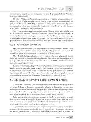 De Aristóteles à Renascença
Filosofia da educação
5
59
neoplatonismo, converteu-se ao cristianismo por meio da pregação de Santo Ambrósio,
fazendo-se batizar em 387.
De volta à África, estabeleceu com alguns amigos, em Tagasta, uma comunidade mo-
nástica. Em 391, foi ordenado sacerdote em Hipona, logo se tornando famoso por suas pre-
gações. Notabilizou-se sobretudo pelo combate ao maniqueísmo. Cinco anos depois, foi
consagrado bispo dessa mesma diocese. Em 430, durante o cerco de Hipona pelos vândalos,
veio a falecer o maior padre da Igreja ocidental.
Santo Agostinho é autor de mais de 400 sermões, 270 cartas (muito assemelhadas a tra-
tados doutrinais) e 150 livros. Destacam-se, entre estes, Confissões, em que narra a história de
sua conversão, a primeira autobiografia da história; e Cidade de Deus, escrito depois do saque
de Roma pelos godos, ocorrido em 410 – nesse livro, ele argumenta que a cidade dos homens
pode ser derruída, mas o que conta é a cidade de Deus, que é fundada sobre alicerces eternos.
5.2.1.3 Patrística pós-agostiniana
Depois de Agostinho, seu apogeu, a patrística decaiu juntamente com a cultura. A lenta
agonia do Império do Ocidente sob as arremetidas das tribos germânicas, e mais tarde dos
muçulmanos, fez a Europa mergulhar em um período de obscurantismo.
Mas a decadência da patrística também teve motivos internos: a aplicação da filosofia
à fé já não apresentava um desenvolvimento fecundo. No entanto, ainda resplandecem al-
guns pensadores nesse melancólico crepúsculo: Boécio (475/480-524), o “último dos roma-
nos” e Bento de Núrcia (480-543).
Se com a cristianização do Império Romano a Igreja tornou-se romana, com a evangeliza-
ção dos bárbaros ela se barbarizou: o esplendor do pensamento grego e da administração ro-
mana pereceram nas cinzas dos saques e das invasões. Até que a poeira assentasse decorreram
alguns séculos (do século VII ao X), aos quais é realmente apropriada a designação com a qual
erroneamente se tentou apodar toda a Idade Média (476-1453): “idade das trevas”.
5.2.2 Escolástica: harmonia e tensão entre fé e razão
A insegurança decorrente das sucessivas invasões aprofundou um processo já iniciado
no outono do Império Romano: a feudalização. A Europa se fragmentou em numerosos
territórios mais ou menos autônomos, que por sua vez continuaram se pulverizando em nu-
merosos condados, ducados e principados cada vez menores. Somente pelo século XII, com
uma certa estabilização das correntes migratórias, estancou-se esse processo.
Então começaram a surgir as línguas nacionais, as cidades se repovoaram e se consti-
tuiu uma nova classe (a burguesia) vivendo nos centros urbanos. Essa nova classe surgiu
com as trocas mercantis, ao contrário da nobreza e do campesinato, que viviam da terra,
com os nobres explorando a mão de obra servil dos camponeses.
A Igreja não ficou imune a essas transformações: surgem as ordens mendicantes (fran-
ciscanos e dominicanos), mais afinadas com as forças sociais e econômicas emergentes.
Ao contrário dos mosteiros – comunidades sedentárias que vivem do cultivo da terra e se
 