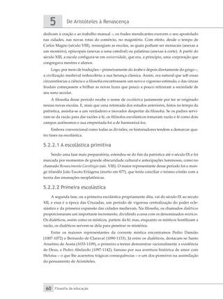 De Aristóteles à Renascença
5
Filosofia da educação
60
dedicam à oração e ao trabalho manual –, os frades mendicantes exercem o seu apostolado
nas cidades, nas novas rotas do comércio, no magistério. Com efeito, desde o tempo de
Carlos Magno (século VIII), ressurgiam as escolas, as quais podiam ser monacais (anexas a
um mosteiro), episcopais (anexas a uma catedral) ou palatinas (anexas à corte). A partir do
século XIII, a escola configura-se em universidade, que era, a princípio, uma corporação que
congregava mestres e alunos.
Logo, por meio de traduções – primeiramente do árabe e depois diretamente do grego –,
a civilização medieval redescobriu a sua herança clássica. Assim, era natural que sob essas
circunstâncias a ciência e a filosofia encontrassem um novo e vigoroso estímulo, e das cinzas
feudais começassem a brilhar as novas luzes que pouco a pouco retiraram a sociedade de
seu sono secular.
A filosofia desse período recebe o nome de escolástica justamente por ter se originado
nessas novas escolas. E, mais que uma retomada dos estudos anteriores, feitos no tempo da
patrística, assistia-se a um verdadeiro e inovador despertar da filosofia. Se os padres servi-
ram-se da razão para dar razões à fé, os filósofos escolásticos tomaram razão e fé como dois
campos autônomos e sua empreitada foi a de harmonizá-los.
Embora convencional como todas as divisões, os historiadores tendem a demarcar qua-
tro fases na escolástica.
5.2.2.1 A escolástica primitiva
Sendo uma fase mais preparatória, estendeu-se do fim da patrística até o século IX e foi
marcada por momentos de grande obscuridade cultural e antecipações luminosas, como no
chamado Renascimento Carolíngio (séc. VIII). O maior representante desse período foi o mon-
ge irlandês João Escoto Eriúgena (morto em 877), que tenta conciliar o teísmo cristão com a
teoria das emanações neoplatônicas.
5.2.2.2 Primeira escolástica
A segunda fase, ou a primeira escolástica propriamente dita, vai do século IX ao século
XII, e essa é a época das Cruzadas, um período de vigorosa centralização do poder ecle-
siástico e da primeira expansão das cidades medievais. Na filosofia, os chamados dialéticos
proporcionaram um importante incremento, dividindo a cena com os denominados místicos.
Os dialéticos, assim como os místicos, partem da fé; mas, enquanto os místicos hostilizam a
razão, os dialéticos servem-se dela para penetrar os mistérios.
Entre os maiores representantes da corrente mística encontramos Pedro Damião
(1007-1072) e Bernardo de Claraval (1090-1153). Já entre os dialéticos, destacam-se Santo
Anselmo de Aosta (1033-1109), o primeiro a tentar demonstrar racionalmente a existência
de Deus, e Pedro Abelardo (1097-1142), famoso por sua aventura histórica de amor com
Heloísa – o que lhe acarretou trágicas consequências – e um dos pioneiros na assimilação
do pensamento de Aristóteles.
 