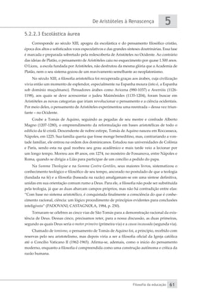 De Aristóteles à Renascença
Filosofia da educação
5
61
5.2.2.3 Escolástica áurea
Corresponde ao século XIII, apogeu da escolástica e do pensamento filosófico cristão,
época dos altos e sofisticados voos especulativos e das grandes sínteses doutrinárias. Essa fase
é marcada e preparada sobretudo pela redescoberta de Aristóteles no Ocidente. Ao contrário
das ideias de Platão, o pensamento de Aristóteles caiu no esquecimento por quase 1.500 anos.
O Liceu, a escola fundada por Aristóteles, não desfrutou da mesma glória que a Academia de
Platão, nem o seu sistema gozou de um reavivamento semelhante ao neoplatonismo.
No século XIII, a filosofia aristotélica foi recuperada graças aos árabes, cuja civilização
vivia então um momento de esplendor, especialmente na Espanha moura (isto é, a Espanha
sob domínio muçulmano). Pensadores árabes como Avicena (980-1037) e Averróis (1126-
1198), aos quais se deve acrescentar o judeu Maimônides (1135-1204), foram buscar em
Aristóteles as novas categorias que iriam revolucionar o pensamento e a ciência ocidentais.
Por meio deles, o pensamento de Aristóteles experimentou uma reentrada – dessa vez triun-
fante – no Ocidente.
Coube a Tomás de Aquino, seguindo as pegadas de seu mestre e confrade Alberto
Magno (1207-1280), o empreendimento da reformulação em bases aristotélicas de todo o
edifício da fé cristã. Descendente de nobre estirpe, Tomás de Aquino nasceu em Roccasseca,
Nápoles, em 1225. Sua família queria que fosse monge beneditino, mas, contrariando a von-
tade familiar, ele entrou na ordem dos dominicanos. Estudou nas universidades de Colônia
e Paris, sendo esta na qual recebeu seu grau acadêmico e mais tarde veio a lecionar por
um longo tempo. Morreu aos 49 anos, em 1274, no mosteiro de Fossanova, entre Nápoles e
Roma, quando se dirigia a Lião para participar de um concílio a pedido do papa.
Na Summa Theologiae e na Summa Contra Gentiles, seus maiores livros, sistematizou o
conhecimento teológico e filosófico de seu tempo, ancorado no postulado de que a teologia
(fundada na fé) e a filosofia (baseada na razão) amalgamam-se em uma síntese definitiva,
unidas em sua orientação comum rumo a Deus. Para ele, a filosofia não pode ser substituída
pela teologia, já que as duas abarcam campos próprios, mas não há contradição entre elas:
“Com base no sistema aristotélico, é conquistada finalmente a consciência do que é conhe-
cimento racional, ciência: um lógico procedimento de princípios evidentes para conclusões
inteligíveis” (PADOVANI; CASTAGNOLA, 1984, p. 250).
Tornaram-se célebres as cinco vias de São Tomás para a demonstração racional da exis-
tência de Deus. Dessas cinco, precisamos reter, para a nossa discussão, as duas primeiras,
segundo as quais Deus seria o motor primeiro (primeira via) e a causa incausada (segunda via).
Chamado de tomismo, o pensamento de Tomás de Aquino foi, a princípio, recebido com
reservas pelo seu aristotelismo, mas depois viria a ser a filosofia oficial da Igreja católica
até o Concílio Vaticano II (1962-1965). Afirma-se, ademais, como o início do pensamento
moderno, enquanto a filosofia é compreendida como uma construção autônoma e crítica da
razão humana.
 