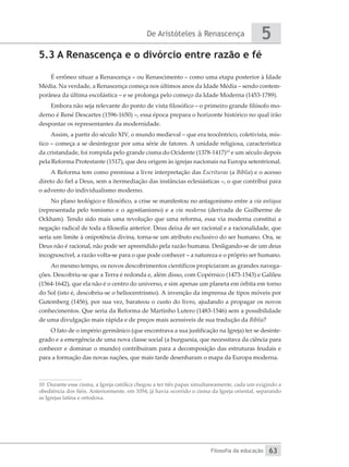 De Aristóteles à Renascença
Filosofia da educação
5
63
5.3 A Renascença e o divórcio entre razão e fé
É errôneo situar a Renascença – ou Renascimento – como uma etapa posterior à Idade
Média. Na verdade, a Renascença começa nos últimos anos da Idade Média – sendo contem-
porânea da última escolástica – e se prolonga pelo começo da Idade Moderna (1453-1789).
Embora não seja relevante do ponto de vista filosófico – o primeiro grande filósofo mo-
derno é René Descartes (1596-1650) –, essa época prepara o horizonte histórico no qual irão
despontar os representantes da modernidade.
Assim, a partir do século XIV, o mundo medieval – que era teocêntrico, coletivista, mís-
tico – começa a se desintegrar por uma série de fatores. A unidade religiosa, característica
da cristandade, foi rompida pelo grande cisma do Ocidente (1378-1417)10
e um século depois
pela Reforma Protestante (1517), que deu origem às igrejas nacionais na Europa setentrional.
A Reforma tem como premissa a livre interpretação das Escrituras (a Bíblia) e o acesso
direto do fiel a Deus, sem a itermediação das instâncias eclesiásticas –, o que contribui para
o advento do individualismo moderno.
No plano teológico e filosófico, a crise se manifestou no antagonismo entre a via antiqua
(representada pelo tomismo e o agostianismo) e a via moderna (derivada de Guilherme de
Ockham). Tendo sido mais uma revolução que uma reforma, essa via moderna constitui a
negação radical de toda a filosofia anterior. Deus deixa de ser racional e a racionalidade, que
seria um limite à onipotência divina, torna-se um atributo exclusivo do ser humano. Ora, se
Deus não é racional, não pode ser apreendido pela razão humana. Desligando-se de um deus
incognoscível, a razão volta-se para o que pode conhecer – a natureza e o próprio ser humano.
Ao mesmo tempo, os novos descobrimentos científicos propiciaram as grandes navega-
ções. Descobriu-se que a Terra é redonda e, além disso, com Copérnico (1473-1543) e Galileu
(1564-1642), que ela não é o centro do universo, e sim apenas um planeta em órbita em torno
do Sol (isto é, descobriu-se o heliocentrismo). A invenção da imprensa de tipos móveis por
Gutemberg (1456), por sua vez, barateou o custo do livro, ajudando a propagar os novos
conhecimentos. Que seria da Reforma de Martinho Lutero (1483-1546) sem a possibilidade
de uma divulgação mais rápida e de preços mais acessíveis de sua tradução da Bíblia?
O fato de o império germânico (que encontrava a sua justificação na Igreja) ter se desinte-
grado e a emergência de uma nova classe social (a burguesia, que necessitava da ciência para
conhecer e dominar o mundo) contribuíram para a decomposição das estruturas feudais e
para a formação das novas nações, que mais tarde desenharam o mapa da Europa moderna.
10 Durante esse cisma, a Igreja católica chegou a ter três papas simultaneamente, cada um exigindo a
obediência dos fiéis. Anteriormente, em 1054, já havia ocorrido o cisma da Igreja oriental, separando
as Igrejas latina e ortodoxa.
 