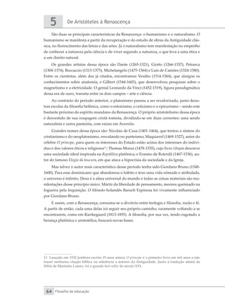 De Aristóteles à Renascença
5
Filosofia da educação
64
São duas as principais características da Renascença: o humanismo e o naturalismo. O
humanismo se manifesta a partir da recuperação e do estudo de obras da Antiguidade clás-
sica, no florescimento das letras e das artes. Já o naturalismo tem manifestação no empenho
de conhecer a natureza pela ciência e de viver segundo a natureza, o que leva a uma ética e
a um direito natural.
Os grandes artistas dessa época são Dante (1265-1321), Giotto (1266-1337), Petrarca
(1304-1374), Boccaccio (1313-1375), Michelangelo (1475-1564) e Luís de Camões (1524-1580).
Entre os cientistas, além dos já citados, encontramos Vesálio (1514-1564), que alargou os
conhecimentos sobre anatomia, e Gilbert (1544-1603), que desenvolveu pesquisas sobre o
magnetismo e a eletricidade. O genial Leonardo da Vinci (1452-1519), figura paradigmática
dessa era de ouro, transita entre os dois campos – arte e ciência.
Ao contrário do período anterior, o platonismo passou a ser revalorizado, junto deou-
tras escolas da filosofia helênica, como o estoicismo, o ceticismo e o epicurismo – sendo este
bastante próximo do espírito mundano da Renascença. O próprio aristotelismo dessa época
é desvestido de sua roupagem cristã tomista, dividindo-se em duas correntes: uma sendo
naturalista e outra panteísta, com raízes em Averróis.
Grandes nomes dessa época são: Nicolau de Cusa (1401-1464), que tentou a síntese do
cristianismo e do neoplatonismo, resvalando no panteísmo; Maquiavel (1469-1527), autor do
célebre O príncipe, para quem os interesses do Estado estão acima dos interesses do indiví-
duo e dos valores éticos e religiosos11
; Thomas Morus (1478-1535), cujo livro Utopia descreve
uma sociedade ideal inspirada na República platônica; e Erasmo de Roterdã (1467-1536), au-
tor do famoso Elogio da loucura, em que ataca a hipocrisia da sociedade e da Igreja.
Mas talvez o autor mais característico desse período tenha sido Giordano Bruno (1548-
1600). Para esse dominicano que abandonou o hábito e teve uma vida nômade e atribulada,
o universo é infinito, Deus é a alma universal do mundo e todas as coisas materiais são ma-
nifestações desse princípio único. Mártir da liberdade de pensamento, morreu queimado na
fogueira pela Inquisição. O filósofo holandês Baruch Espinosa foi vivamente influenciado
por Giordano Bruno.
E assim, com a Renascença, consuma-se o divórcio entre teologia e filosofia, razão e fé.
A partir de então, cada uma delas irá seguir seu próprio caminho, raramente voltando a se
encontrarem, como em Kierkegaard (1813-1855). A filosofia, por sua vez, tendo esgotado a
herança platônica e aristotélica, buscará novas bases.
11 Lançado em 1532 (embora escrito 19 anos antes), O príncipe é o primeiro livro em mil anos a não
trazer nenhuma citação bíblica ou referência a autores da Antiguidade. Junto à tradução alemã da
Bíblia de Martinho Lutero, foi o grande best-seller do século XVI.
 