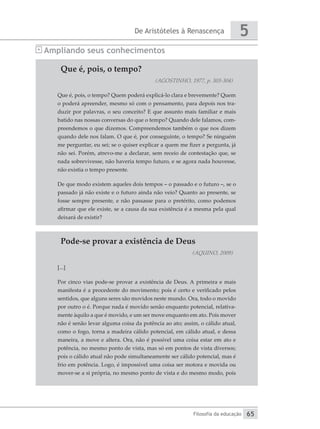 De Aristóteles à Renascença
Filosofia da educação
5
65
Ampliando seus conhecimentos
Que é, pois, o tempo?
(AGOSTINHO, 1977, p. 303-304)
Que é, pois, o tempo? Quem poderá explicá-lo clara e brevemente? Quem
o poderá apreender, mesmo só com o pensamento, para depois nos tra-
duzir por palavras, o seu conceito? E que assunto mais familiar e mais
batido nas nossas conversas do que o tempo? Quando dele falamos, com-
preendemos o que dizemos. Compreendemos também o que nos dizem
quando dele nos falam. O que é, por conseguinte, o tempo? Se ninguém
me perguntar, eu sei; se o quiser explicar a quem me fizer a pergunta, já
não sei. Porém, atrevo-me a declarar, sem receio de contestação que, se
nada sobrevivesse, não haveria tempo futuro, e se agora nada houvesse,
não existia o tempo presente.
De que modo existem aqueles dois tempos – o passado e o futuro –, se o
passado já não existe e o futuro ainda não veio? Quanto ao presente, se
fosse sempre presente, e não passasse para o pretérito, como podemos
afirmar que ele existe, se a causa da sua existência é a mesma pela qual
deixará de existir?
Pode-se provar a existência de Deus
(AQUINO, 2009)
[...]
Por cinco vias pode-se provar a existência de Deus. A primeira e mais
manifesta é a procedente do movimento; pois é certo e verificado pelos
sentidos, que alguns seres são movidos neste mundo. Ora, todo o movido
por outro o é. Porque nada é movido senão enquanto potencial, relativa-
mente àquilo a que é movido, e um ser move enquanto em ato. Pois mover
não é senão levar alguma coisa da potência ao ato; assim, o cálido atual,
como o fogo, torna a madeira cálido potencial, em cálido atual, e dessa
maneira, a move e altera. Ora, não é possível uma coisa estar em ato e
potência, no mesmo ponto de vista, mas só em pontos de vista diversos;
pois o cálido atual não pode simultaneamente ser cálido potencial, mas é
frio em potência. Logo, é impossível uma coisa ser motora e movida ou
mover-se a si própria, no mesmo ponto de vista e do mesmo modo, pois
 