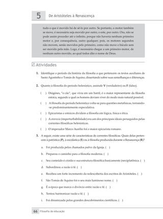 De Aristóteles à Renascença
5
Filosofia da educação
66
tudo o que é movido há de sê-lo por outro. Se portanto, o motor também
se move, é necessário seja movido por outro, e este, por outro. Ora, não se
pode assim proceder até o infinito, porque não haveria nenhum primeiro
motor e, por consequência, outro qualquer; pois, os motores segundos
não movem, senão movidos pelo primeiro, como não move o báculo sem
ser movido pela mão. Logo, é necessário chegar a um primeiro motor, de
nenhum outro movido, ao qual todos dão o nome de Deus.
Atividades
1.	 Identifique o período da história da filosofia a que pertencem os textos auxiliares de
SantoAgostinho e Tomás deAquino, dissertando sobre suas semelhanças e diferenças.
2.	 Quanto à filosofia do período helenístico, assinale V (verdadeiro) ou F (falso).
(
( 	 Diógenes, “o cão”, que vivia em um barril, é o maior representante da filosofia
estoica, segundo a qual os homens deviam viver do modo mais natural possível.
(
( 	 A filosofia do período helenístico volta-se para questões metafísicas, tornando-
-se predominantemente especulativa.
(
( 	 Epicuristas e estoicos dividem a filosofia em lógica, física e ética.
(
( 	A ataraxia (imperturbabilidade) era um dos principais ideais perseguidos pelas
correntes filosóficas helenísticas.
(
( 	 O imperador Marco Aurélio foi o maior epicurista romano.
3.	 A seguir, existe uma série de características de correntes filosóficas. Quais delas perten-
cem à patrística (P), à escolástica (E) ou à filosofia produzida durante a Renascença (R)?
a.	 Foi produzida pelos chamados padres da Igreja. ( )
b.	 Preparou o caminho para a filosofia moderna. ( )
c.	 Seu conteúdo é cristão e sua estrutura filosófica basicamente (neo)platônica. ( )
d.	 Subordinou a razão à fé. ( )
e.	 Recebeu um forte incremento da redescoberta dos escritos de Aristóteles. ( )
f.	 São Tomás de Aquino foi o seu mais luminoso nome. ( )
g.	 É a época que marca o divórcio entre razão e fé. ( )
h.	 Tentou harmonizar razão e fé. ( )
i.	 Foi dinamizada pelos grandes descobrimentos científicos. ( )
 