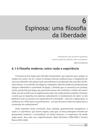 Filosofia da educação 67
6
Espinosa: uma filosofia
da liberdade
O homem livre, que vive entre os ignorantes,
procura, quanto lhe é possível, evitar os seus favores.
(Baruch Espinosa)
6.1 A filosofia moderna: entre razão e experiência
O terreno já fora limpo pela filosofia renascentista, que separara para sempre os
campos da razão e da fé, e assim os tempos estavam maduros para o surgimento de
uma nova filosofia, não apenas mais uma releitura ou atualização das correntes da filo-
sofia clássica. Ao contrário da religiosa e dogmática filosofia medieval, produzida por
clérigos submetidos à autoridade da Igreja, a filosofia que se anunciava era profana,
crítica, produzida por leigos que procuram pensar não conforme o critério da autori-
dade, mas de acordo com as exigências da razão e do conhecimento científico. Portanto,
a tarefa que se impunha era repensar radicalmente os fundamentos do saber: se não
podemos mais nos pautar nos argumentos de autoridade – seja esta a Igreja (para os
católicos) ou a Bíblia (para os protestantes) –, em que devemos então nos apoiar para a
construção do conhecimento?
Duas respostas foram aventadas, duas soluções aparentemente antagônicas: a
razão e a experiência, que deram origem, cada qual, às duas principais correntes do
pensamento moderno: o racionalismo, de matriz francesa, e o empirismo, de molde
anglo-saxão. Seus pais são, respectivamente, René Descartes (1596-1649) e Francis
Bacon (1561-1626).
 