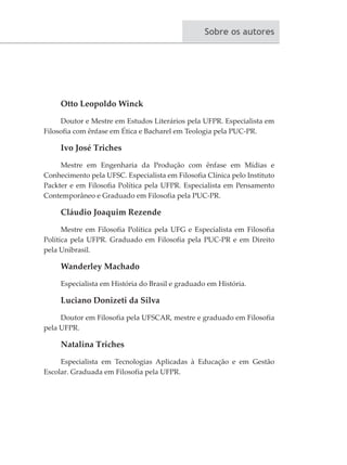 Sobre os autores
Otto Leopoldo Winck
Doutor e Mestre em Estudos Literários pela UFPR. Especialista em
Filosofia com ênfase em Ética e Bacharel em Teologia pela PUC-PR.
Ivo José Triches
Mestre em Engenharia da Produção com ênfase em Mídias e
Conhecimento pela UFSC. Especialista em Filosofia Clínica pelo Instituto
Packter e em Filosofia Política pela UFPR. Especialista em Pensamento
Contemporâneo e Graduado em Filosofia pela PUC-PR.
Cláudio Joaquim Rezende
Mestre em Filosofia Política pela UFG e Especialista em Filosofia
Política pela UFPR. Graduado em Filosofia pela PUC-PR e em Direito
pela Unibrasil.
Wanderley Machado
Especialista em História do Brasil e graduado em História.
Luciano Donizeti da Silva
Doutor em Filosofia pela UFSCAR, mestre e graduado em Filosofia
pela UFPR.
Natalina Triches
Especialista em Tecnologias Aplicadas à Educação e em Gestão
Escolar. Graduada em Filosofia pela UFPR.
 