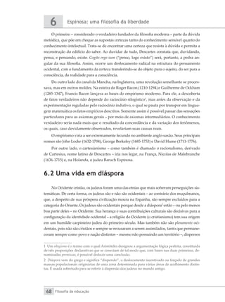 Espinosa: uma filosofia da liberdade
6
Filosofia da educação
68
O primeiro – considerado o verdadeiro fundador da filosofia moderna – parte da dúvida
metódica, que põe em cheque as supostas certezas tanto do conhecimento sensível quanto do
conhecimento intelectual. Trata-se de encontrar uma certeza que resista à dúvida e permita a
reconstrução do edifício do saber. Ao duvidar de tudo, Descartes constata que, duvidando,
pensa, e pensando, existe. Cogito ergo sum (“penso, logo existo”) será, portanto, a pedra an-
gular da sua filosofia. Assim, ocorre um deslocamento radical na estrutura do pensamento
ocidental, com o fundamento da certeza transferindo-se do objeto para o sujeito, do ser para a
consciência, da realidade para a consciência.
Do outro lado do canal da Mancha, na Inglaterra, uma revolução semelhante se proces-
sava, mas em outros moldes. Na esteira de Roger Bacon (1210-1294) e Guilherme de Ockham
(1285-1347), Francis Bacon lançava as bases do empirismo moderno. Para ele, a descoberta
de fatos verdadeiros não depende do raciocínio silogístico1
, mas antes da observação e da
experimentação reguladas pelo raciocínio indutivo, o qual se pauta por transpor em lingua-
gem matemática os fatos empíricos descritos. Somente assim é possível passar das sensações
particulares para os axiomas gerais – por meio de axiomas intermediários. O conhecimento
verdadeiro seria nada mais que o resultado da concordância e da variação dos fenômenos,
os quais, caso devidamente observados, revelariam suas causas reais.
O empirismo viria a ser extremamente fecundo no ambiente anglo-saxão. Seus principais
nomes são John Locke (1632-1704), George Berkeley (1685-1753) e David Hume (1711-1776).
Por outro lado, o cartesianismo – como também é chamado o racionalismo, derivado
de Cartesius, nome latino de Descartes – iria nos legar, na França, Nicolas de Malebranche
(1636-1715) e, na Holanda, o judeu Baruch Espinosa.
6.2 Uma vida em diáspora
No Ocidente cristão, os judeus foram uma das etnias que mais sofreram perseguições sis-
temáticas. De certa forma, os judeus são e não são ocidentais – ao contrário dos muçulmanos,
que, a despeito de sua próspera civilização moura na Espanha, são sempre excluídos para a
categoria do Oriente. Os judeus são ocidentais porque desde a diáspora2
estão – ou pelo menos
boa parte deles – no Ocidente. Sua herança e suas contribuições culturais são decisivas para a
configuração da identidade ocidental – a religião do Ocidente (o cristianismo) tem sua origem
em um humilde carpinteiro judeu do primeiro século. Mas também não são plenamente oci-
dentais, pois não são cristãos e sempre se recusaram a serem assimilados, tanto que permane-
ceram sempre como povo e nação distintos – mesmo não possuindo um território –, dispersos
1 Um silogismo é o termo com o qual Aristóteles designou a argumentação lógica perfeita, constituída
de três proposições declarativas que se conectam de tal modo que, com bases nas duas primeiras, de-
nominadas premissas, é possível deduzir uma conclusão.
2 Diáspora vem do grego e significa “dispersão”, o deslocamento incentivado ou forçado de grandes
massas populacionais originárias de uma zona determinada para várias áreas de acolhimento distin-
tas. É usada sobretudo para se referir à dispersão dos judeus no mundo antigo.
 