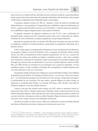 Espinosa: uma filosofia da liberdade
Filosofia da educação
6
69
entre os povos e as nações da Terra, aferrados aos seus costumes e práticas, o que desencadeou
desde o preconceito mais comezinho até campanhas sistemáticas de extermínio, entre as quais
o Holocausto, na Segunda Guerra Mundial, sendo o mais trágico.
A primeira diáspora iniciou em 586 a.C., quando o reino de Judá foi invadido por
Nabucodonosor e sua população foi deportada para a Babilônia. Apesar da libertação em
539 a.C., apenas parte dos judeus retornou ao seu território – a maioria optou por permane-
cer na Babilônia e alguns migraram para vários países do Oriente.
O segundo momento da diáspora aconteceu no ano 70 d.C., com a destruição de
Jerusalém pelos romanos (em 135, aconteceria ainda outro cerco e destruição da cidade).
Proibidos de viver na Palestina, os judeus espalharam-se pelo Império Romano.
Quando da expansão do Islã, nos séculos VII-VIII, parte dos judeus do norte da África
se estabeleceu também na Península Ibérica, desfrutando de significativa liberdade sob o
domínio mouro.
Como o nome sugere, os antepassados de Espinosa viviam em Espinosa de los Monteros,
um pequeno vilarejo no norte da Espanha. Com a conquista de Granada, último bastião
mouro, em 1492, os muçulmanos foram expulsos da península. Por sua vez, o decreto de
Alhambra, do mesmo ano, proibiu aos judeus a residência no país – salvo sob a condição
de se batizarem e aderirem ao catolicismo. Então uma grande leva de judeus emigrou para
Portugal, que oferecia asilo aos desterrados. Lá se fixou a família Espinosa, ainda em 1492.
Mas, em 1498, devido ao casamento do rei português com a princesa espanhola, a Coroa
castelhana impôs a mesma condição a Portugal. Em consequência, a família Espinosa não
viu outra alternativa a não ser a conversão.
Na pequena cidade portuguesa de Vidigueira, nas proximidades de Beja, nasceu Miguel
de Espinosa, pai do filósofo. A condição de cristãos-novos – ou marranos, como eram chama-
dos3
– era extremamente perigosa em decorrência do zelo com que a Inquisição investigava
a autenticidade de sua conversão. Por esse motivo, quando Miguel era ainda criança, os
Espinosas se mudaram para Nantes, no noroeste da França, onde, devido a um edito de
tolerância religiosa, vivia uma colônia marrana.
Todavia, essa paz não duraria muito tempo: em 1615, todos os marranos foram ex-
pulsos da França. De lá, a família seguiu para a Holanda, onde os judeus gozavam de uma
relativa liberdade religiosa. Talvez porque não fosse mais prudente permanecer católico em
um país calvinista e em guerra contra a católica Espanha, Miguel retornou ao judaísmo de
seus pais. Com o tempo, tornou-se um abastado comerciante.
Em 24 de novembro de 1632, nasceu o filho que celebrizaria o nome da família: Baruch
em hebraico, Benedictus em latim, conforme ele assinaria em seus livros.
3 Marrano, do árabe mharram = “proibido”, é uma designação injuriosa outrora dada aos judeus e
mouros obrigados a se converterem. Em espanhol tem o sentido de “porco” (tanto o judaísmo como o
islamismo proíbem o consumo de carne suína, pois o porco é considerado um animal impuro).
 