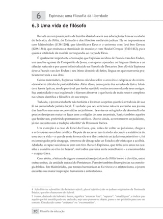 Espinosa: uma filosofia da liberdade
6
Filosofia da educação
70
6.3 Uma vida de filósofo
Baruch era um jovem judeu de família abastada e em sua educação incluiu-se o estudo
do hebraico, da Bíblia, do Talmude e dos filósofos medievais judeus. Ele se impressionou
com Maimônides (1138-1204), que identificava Deus e o universo; com Levi ben Gerson
(1288-1344), que ensinava a eternidade do mundo; e com Hasdai Cresças (1340-1412), para
quem a totalidade da matéria correspondia ao corpo de Deus.
É igualmente importante a formação que Espinosa recebeu de Francis van den Enden,
um erudito egresso da Companhia de Jesus, com quem aprendeu as línguas clássicas e as
ciências naturais e por quem foi introduzido na filosofia de Descartes. Sem dúvida Espinosa
deve a Francis van den Enden o seu ótimo domínio do latim, língua em que escreveria pra-
ticamente toda a sua obra.
Como matemático, Espinosa realizou cálculos sobre o arco-íris e ocupou-se do recém-
-descoberto cálculo de probabilidades. Além disso, como parte dos estudos de física, fabri-
cava lentes ópticas, sendo provável que tenha recebido muitas encomendas de seus amigos.
Sua curiosidade e sua inquietude o fizeram absorver o que havia de mais novo e complexo
na cultura científica e filosófica de seu tempo.
Todavia, o jovem estudante não tardaria a levantar suspeitas quanto à ortodoxia de sua
fé na comunidade judaica local. É verdade que seu ceticismo não era estranho aos jovens
das famílias marranas reconvertidas ao judaísmo. Se entre os refugiados de Amsterdã não
poucos desejavam reatar os laços com a religião de seus ancestrais, havia também aqueles
que hesitavam, preferindo permanecer católicos. Outros ainda, ao retornarem ao judaísmo,
já não encontravam a tradição sefardita4
da Península Ibérica.
Um exemplo é o caso de Uriel da Costa, que, antes de voltar ao judaísmo, chegara
a ordenar-se sacerdote católico. Depois de escrever um tratado atacando a existência de
uma outra vida – o que de certa forma não era tão contrário ao judaísmo primitivo –, foi
excomungado pela sinagoga, temerosa de desagradar ao Estado calvinista que a acolhia.
Abalado, o rapaz suicidou-se com um tiro. Baruch Espinosa, que tinha oito anos na oca-
sião e assistira ao rito do herem5
, mal sabia que uma sorte semelhante – a excomunhão
– o aguardava.
Com efeito, a leitura de alguns comentadores judaicos da Bíblia leva-o a duvidar, entre
outras coisas, da unidade autoral do Pentateuco. Percebe também discrepâncias na cronolo-
gia bíblica. Em Maimônides, que tentara harmonizar as Escrituras e o aristotelismo, o jovem
encontra sua maior inspiração humanista e antiortodoxa.
4 Sefarditas ou sefaraditas (do hebraico sefardi, plural sefardim) são os judeus originários da Península
Ibérica, que eles chamavam de Sefarad.
5 Herem, derivado do hebraico haram, significa “arrancar fora”, “separar”, “amaldiçoar”, e indica que
aquilo que foi amaldiçoado ou excluído, seja uma pessoa ou objeto, passa a ser proibido para uso ou
contato. É traduzido como “anátema” ou “excomunhão”.
 