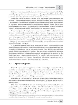 Espinosa: uma filosofia da liberdade
Filosofia da educação
6
71
Outro que exerceria grande influência sobre ele é o seu contemporâneo Juan de Prado,
um médico que questionava, entre outras coisas, o Deus pessoal da Bíblia, substituindo-o
por uma divindade panteísta que se manifestava nas leis naturais.
Além disso, para o ceticismo de Espinosa foram relevantes as disputas teológicas que
dividiam a comunidade de Amsterdã entre os humanistas e liberais sefarditas de um lado
e os dogmáticos e intransigentes asquenazitas6
do outro. O espírito desse segundo grupo
foi aos poucos dominando a comunidade, constrangendo os judeus ibéricos, que em geral
eram prósperos comerciantes e viviam integrados à sociedade local. O certo é que o jovem
Espinosa, em meio a tantos conflitos, partiu em busca de seu próprio caminho.
Entretanto, algumas declarações suas – como a de que na Bíblia não havia nada que
afirmasse a inexistência de um corpo físico de Deus – levaram a sinagoga a convocá-lo para
prestar esclarecimentos. De maneira arrogante, ele declarou que já havia desejado romper
com a congregação, mas ainda não o fizera para evitar um escândalo. A sinagoga não teve
alternativa senão aplicar-lhe o herem em 27 de julho de 1656. Até que ponto chegou a rejeição
a Espinosa em setores da comunidade é demonstrado por uma tentativa de assassinato de
que ele foi vítima por essa época.
A excomunhão acarretou ainda outras consequências. Baruch Espinosa foi obrigado a
abandonar os negócios da família, uma empresa de importação e exportação herdada de seu
pai, falecido dois anos antes, que ele dirigia junto com um irmão. Seus biógrafos acreditam
que ele tenha se dedicado, então, à medicina, pois seus escritos testemunham profundos
conhecimentos médicos e sua biblioteca continha as principais obras de medicina de seu
tempo. Além disso, a herança paterna foi motivo de contenda entre ele e uma meia-irmã.
Apesar de ter vencido a causa na justiça, Baruch deixou praticamente tudo para essa irmã. E
assim se precipitou o definitivo afastamento entre ele e sua família.
6.3.1 Depois da ruptura
Depois da ruptura com a sinagoga e com a família, Espinosa ligou-se a uma irmandade
ecumênica cujos membros, muitos dos quais eruditos, eram oriundos das mais diversas
confissões religiosas. Conhecidos como colegiantes, eles praticavam uma leitura não orto-
doxa da Bíblia. Muitos deles viriam a se tornar não só amigos como benfeitores do filósofo,
ajudando-o nas dificuldades e na publicação de suas obras.
Precisando de tranquilidade para se dedicar ao estudo e à reflexão, Espinosa mu-
dou-se para a pequena aldeia de Rijnsburg, nas imediações de Leyden, que era o centro
dos colegiantes.
Mais tarde, entre 1663 e 1670, viveu em Voorburg, outra pacata localidade, dessa vez
nas proximidades da sede do Estado holandês, a cidade de Haia, onde aumentam seus con-
tatos políticos, como com Johan de Witt. Em Voorburg Espinosa trabalhou no seu Tractatus
theologico-politicus, que publicou em 1670. Seguindo a cautela então em voga, essa foi uma
publicação anônima, sem o crédito da autoria.
6 Asquenazitas (do hebraico ashkenazi, plural ashkenazim) são os judeus oriundos da Europa central e
oriental, onde era forte a influência da cabala e de correntes místicas heterodoxas.
 
