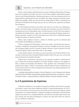 Espinosa: uma filosofia da liberdade
6
Filosofia da educação
72
Porém, o futuro político da Holanda estava em jogo. Guilherme III, príncipe de Orange,
tratava de se apoderar do Estado. Isso seria o fim de uma república relativamente progres-
sista em uma Europa absolutista e Espinosa preocupava-se com essa situação; para ele, era
imprescindível a participação do povo no Estado. Suas ideias, portanto, favoreciam os par-
tidários da república, então sob o governo de seu amigo Johan de Witt, e contrariavam as
pretensões de Guilherme de Orange, que, por sua vez, contava com o apoio dos calvinistas
mais ortodoxos.
Em 1670, Espinosa mudou-se para Haia, indo morar em um bairro de intelectuais e
artistas. Ao mesmo tempo, aumentavam os ataques dos calvinistas a sua obra. De Witt foi
assassinado em uma revolta popular, após a invasão francesa, em 1672. Dois anos depois, a
Assembleia dos Estados Gerais – agora sob o comando do príncipe de Orange, aliado da or-
todoxia calvinista – proibiu o Tractatus juntamente com outros livros considerados danosos
à religião do Estado. A atmosfera era tensa.
Mesmo assim, Espinosa recusou a cátedra de filosofia que lhe foi oferecida pela
Universidade de Heidelberg, na Alemanha.
Todavia, a despeito das dificuldades – inclusive de saúde –, ele não deixou de escrever.
Começou a redação de uma gramática hebraica e retomou o trabalho em sua Ética, obra que
não conseguiu publicar devido à pressão da Igreja calvinista. O que foi possível foi fazer
circularem algumas cópias manuscritas entre os seus amigos.
E, pela própria força de suas ideias, sua fama atravessava as fronteiras. Muitos o pro-
curavam e entres eles estava Gottfried Wilhelm Leibniz (1646-1716), que viria a ser um dos
mais proeminentes racionalistas da época.
Daqueles que o conheceram e privaram de sua amizade, é unânime o testemunho de
que se tratava de um homem agradável e de modos distintos. Trajava-se com elegância e
dizia a respeito do estereótipo dos filósofos: “Uma aparência suja e descuidada não nos
transforma em sábios”. Solteiro e sem herdeiros, Baruch Espinosa morreu subitamente em
21 de fevereiro de 1677, aos 44 anos. Seguindo suas instruções, seus amigos prepararam seus
inéditos para publicação.
A princípio desconhecida e atacada, a obra de Espinosa só viria a despertar real interesse
depois de Kant (1724-1804), então ganhando grande popularidade entre os românticos – incluin-
do Goethe e Fichte – e proporcionando ao idealismo alemão o elemento metafísico monista.
6.4 O panteísmo de Espinosa
A filosofia de Espinosa é uma espécie de resposta ao dualismo de Descartes, que sepa-
rou matéria e mente como duas substâncias distintas. Lançada postumamente, em 1677, a
Ethica ordine geométrico demonstrata (Ética demonstrada geometricamente) de Espinosa contém
basicamente o seu sistema filosófico. Composta à imagem da matemática (como Descartes
sugerira que deveria ser a verdadeira filosofia), cada uma das cinco partes que formam esse
livro começa com uma série de definições e axiomas, dos quais deriva todo um corpo de
provas, corolários e explicações.
 