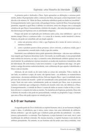Espinosa: uma filosofia da liberdade
Filosofia da educação
6
73
A primeira parte é dedicada a Deus. Após apresentar as definições e axiomas perti-
nentes, deduz 36 proposições sobre a natureza de Deus, das quais a mais importante é sem
dúvida a de número 14: “Além de Deus, nenhuma substância pode ser dada ou concebida”.
Consequentemente, tudo o que existe, sob qualquer forma, é parte de Deus. Essa proposição
panteísta, segundo a qual Deus é idêntico ao universo, entra em choque com a concepção
ortodoxa de que Deus é transcendente e distinto da criação – daí uma das principais causas
das desavenças de Espinosa com as autoridades religiosas.
Porque não pode ser explicada por nenhuma outra coisa, essa substância – que é ao
mesmo tempo Deus e a natureza toda – é a causa de si mesma, sendo imutável e eterna.
Todavia, ela pode ser concebida sob um duplo aspecto:
1.	 como um processo ativo e vital, a que Espinosa dá o nome de natura naturans, a
natureza criadora;
2.	 como o produto passivo desse processo, natura naturata, a natureza criada, que é
precisamente o mundo todo e tudo o que ele contém.
Entretanto, essa substância única pode apresentar diferenças – não nos seus atributos,
mas naquilo que Espinosa denomina modos. Um modo, ou modificação, é uma propriedade
mais restrita do universo, ou seja, é a maneira como determinado atributo aparece em um
nível inferior. Se a substância é eterna e imutável, os modos são mutáveis e transitórios, além
de individuais. De certa forma, é uma nova maneira – o que Espinosa não nega – de apre-
sentar a antiga dicotomia essência/acidente, com a diferença de que aquela é identificada a
Deus e este ao mundo.
Ademais, de um modo ou de outro todas as coisas são animadas. Vida e mente, de
um lado, ou matéria e corpo, de outro, são apenas fases – ou atributos, na nomenclatura
espinosiana – da mesma substância divina. Sob esse ângulo, Deus – que é a realidade eterna
por trás dos eventos do mundo – pode ser considerado como possuindo uma mente e um
corpo. Nem um nem outro, isoladamente, pode ser tomado por Deus, mas os processos
mentais e materiais que configuram a história do mundo, estes sim, são idênticos a Deus.
Consequentemente, a vontade de Deus é a soma de todas as causas e todas as leis, e o inte-
lecto divino é o conjunto de todas as mentes. Na metafísica de Espinosa, portanto, Deus não
é distinto do mundo e não pode ter personalidade, vontade ou propósitos. Logo, o homem
que ama a Deus não pode esperar ser amado por ele.
6.5 O ser humano
A segunda parte da Ética é dedicada ao espírito humano, isto é, ao ser humano integral,
corpo e alma. A substância, que é única, como vimos, tem uma infinidade de atributos.
Desses atributos – que são aquilo que o intelecto pode perceber da substância – só conhe-
cemos o pensamento e a extensão. Para Espinosa, o corpo humano é um modo, isto é, uma
modificação do atributo extensão. Da mesma maneira, o espírito humano é um modo do
atributo pensamento. No entanto, no ser humano não há senão uma única entidade, vista
 