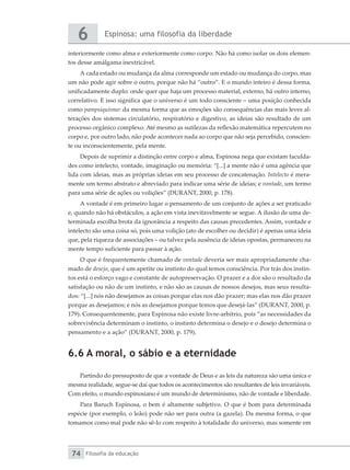 Espinosa: uma filosofia da liberdade
6
Filosofia da educação
74
interiormente como alma e exteriormente como corpo. Não há como isolar os dois elemen-
tos desse amálgama inextricável.
A cada estado ou mudança da alma corresponde um estado ou mudança do corpo, mas
um não pode agir sobre o outro, porque não há “outro”. E o mundo inteiro é dessa forma,
unificadamente duplo: onde quer que haja um processo material, externo, há outro interno,
correlativo. E isso significa que o universo é um todo consciente – uma posição conhecida
como pampsiquismo: da mesma forma que as emoções são consequências das mais leves al-
terações dos sistemas circulatório, respiratório e digestivo, as ideias são resultado de um
processo orgânico complexo. Até mesmo as sutilezas da reflexão matemática repercutem no
corpo e, por outro lado, não pode acontecer nada ao corpo que não seja percebido, conscien-
te ou inconscientemente, pela mente.
Depois de suprimir a distinção entre corpo e alma, Espinosa nega que existam faculda-
des como intelecto, vontade, imaginação ou memória: “[...] a mente não é uma agência que
lida com ideias, mas as próprias ideias em seu processo de concatenação. Intelecto é mera-
mente um termo abstrato e abreviado para indicar uma série de ideias; e vontade, um termo
para uma série de ações ou volições” (DURANT, 2000, p. 178).
A vontade é em primeiro lugar o pensamento de um conjunto de ações a ser praticado
e, quando não há obstáculos, a ação em vista inevitavelmente se segue. A ilusão de uma de-
terminada escolha brota da ignorância a respeito das causas precedentes. Assim, vontade e
intelecto são uma coisa só, pois uma volição (ato de escolher ou decidir) é apenas uma ideia
que, pela riqueza de associações – ou talvez pela ausência de ideias opostas, permaneceu na
mente tempo suficiente para passar à ação.
O que é frequentemente chamado de vontade deveria ser mais apropriadamente cha-
mado de desejo, que é um apetite ou instinto do qual temos consciência. Por trás dos instin-
tos está o esforço vago e constante de autopreservação. O prazer e a dor são o resultado da
satisfação ou não de um instinto, e não são as causas de nossos desejos, mas seus resulta-
dos: “[...] nós não desejamos as coisas porque elas nos dão prazer; mas elas nos dão prazer
porque as desejamos; e nós as desejamos porque temos que desejá-las” (DURANT, 2000, p.
179). Consequentemente, para Espinosa não existe livre-arbítrio, pois “as necessidades da
sobrevivência determinam o instinto, o instinto determina o desejo e o desejo determina o
pensamento e a ação” (DURANT, 2000, p. 179).
6.6 A moral, o sábio e a eternidade
Partindo do pressuposto de que a vontade de Deus e as leis da natureza são uma única e
mesma realidade, segue-se daí que todos os acontecimentos são resultantes de leis invariáveis.
Com efeito, o mundo espinosiano é um mundo de determinismo, não de vontade e liberdade.
Para Baruch Espinosa, o bem é altamente subjetivo. O que é bom para determinada
espécie (por exemplo, o leão) pode não ser para outra (a gazela). Da mesma forma, o que
tomamos como mal pode não sê-lo com respeito à totalidade do universo, mas somente em
 