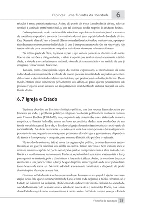Espinosa: uma filosofia da liberdade
Filosofia da educação
6
75
relação à nossa própria natureza. Assim, do ponto de vista da substância divina, não faz
sentido a distinção entre bem e mal, já que tal distinção só diz respeito às criaturas finitas.
Daí o equívoco do modo tradicional de solucionar o problema da teodiceia, isto é, a tentativa
de conciliar a experiência concreta da existência do mal com o postulado da bondade divina.
Ora, Deus está além do bem e do mal. O bem e o mal estão relacionados, muitas vezes, a perspec-
tivas humanas extremamente individuais (o que é bom para mim pode não ser para você), não
tendo validade para um universo no qual os indivíduos são coisas ínfimas e efêmeras.
Na última parte da Ética, Espinosa expõe o que seriam para ele os distintivos do sábio:
liberto das paixões e da ignorância, o sábio é aquele que realiza simultaneamente a felici-
dade, a virtude e o conhecimento racional, vivendo já na eternidade – no sentido de que já
atingiu o conhecimento do eterno.
Todavia, como consequência lógica do sistema espinosiano, a imortalidade da alma
individual está naturalmente excluída, de modo que essa imortalidade só poderá ser enten-
dida como a eternidade das ideias verdadeiras, que pertencem à substância divina. Desse
modo, eternos serão somente os pensamentos dos sábios, ao passo que os pensamentos das
pessoas vulgares estão votados ao aniquilamento total dentro do sistema racional da subs-
tância divina.
6.7 Igreja e Estado
Espinosa abordou no Tractatus theologico-politicus, um dos poucos livros do autor pu-
blicados em vida, o problema político e religioso. Sua teoria política tem muito em comum
com Thomas Hobbes (1588-1679), mas, enquanto este desenvolve o seu sistema de maneira
empírica, o filósofo holandês, como um bom racionalista, deduz suas conclusões de sua
teoria metafísica geral. Para ele, o Estado e a Igreja são meios irracionais para o advento da
racionalidade. As obras praticadas – ou não – em vista das recompensas e dos castigos tem-
porais e eternos, segundo as ameaças ou promessas dos clérigos e governantes, dependem
do temor e da esperança – os quais, para o nosso filósofo, são paixões irracionais.
No estado de natureza, isto é, antes da organização política, os seres humanos encon-
travam-se em guerra contínua uns contra os outros. Tendo em vista o bem comum, eles se
uniram em uma espécie de pacto social pelo qual se comprometeram a abrir mão da vio-
lência e a auxiliarem-se mutuamente. Todavia, o pacto não é suficiente: é necessária a força
para que ele se sustente, pois o direito sem a força não é eficaz. Assim, os membros do pacto
confiaram a um poder central a força de que dispõem, encarregando-o de zelar pelos direi-
tos e deveres de cada um. Só então o Estado é realmente constituído – dispondo de poder
absoluto para alcançar os seus fins.
Contudo, o Estado não é o fim supremo do ser humano: o seu papel é ajudar na conse-
cução desse fim, que é o conhecimento de Deus e uma vida segundo a razão. Portanto, se o
Estado se mantiver na violência, obstaculizando o desenvolvimento racional da sociedade,
os cidadãos mais cedo ou mais tarde se rebelarão contra ele e o destruirão. Porém, das ruínas
desse Estado surgirá outro, mais conforme à razão. Assim, do Estado natural emerge o Estado
 