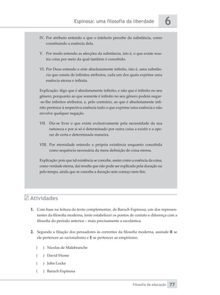 Espinosa: uma filosofia da liberdade
Filosofia da educação
6
77
IV.	 Por atributo entendo o que o intelecto percebe da substância, como
constituindo a essência dela.
V.	 Por modo entendo as afecções da substância, isto é, o que existe nou-
tra coisa por meio da qual também é concebido.
VI.	Por Deus entendo o ente absolutamente infinito, isto é, uma substân-
cia que consta de infinitos atributos, cada um dos quais exprime uma
essência eterna e infinita.
Explicação: digo que é absolutamente infinito, e não que é infinito no seu
gênero; porquanto ao que somente é infinito no seu gênero podem negar-
-se-lhe infinitos atributos, e, pelo contrário, ao que é absolutamente infi-
nito pertence à respectiva essência tudo o que exprime uma essência e não
envolve qualquer negação.
VII.	 Diz-se livre o que existe exclusivamente pela necessidade da sua
natureza e por si só é determinado por outra coisa a existir e a ope-
rar de certa e determinada maneira.
VIII.	 Por eternidade entendo a própria existência enquanto concebida
como sequência necessária da mera definição de coisa eterna.
Explicação: pois que tal existência se concebe, assim como a essência da coisa,
como verdade eterna, daí resulta que não pode ser explicada pela duração ou
pelo tempo, ainda que se conceba a duração sem começo nem fim.
Atividades
1.	 Com base na leitura do texto complementar, de Baruch Espinosa, um dos represen-
tantes da filosofia moderna, tente estabelecer os pontos de contato e diferença com a
filosofia do período anterior – mais precisamente a escolástica.
2.	 Segundo a filiação dos pensadores às correntes da filosofia moderna, assinale R se
ele pertencer ao racionalismo e E se pertencer ao empirismo.
(
( 	 Nicolas de Malebranche
(
( 	 David Hume
(
( 	 John Locke
(
( 	 Baruch Espinosa
 