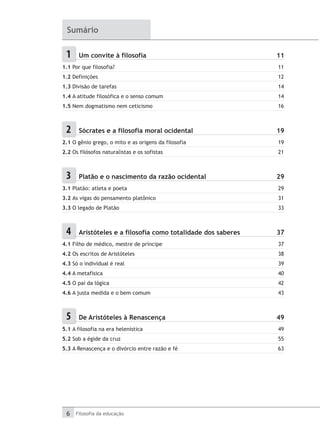 6 Filosofia da educação
Sumário
1 	 Um convite à filosofia	 11
1.1 Por que filosofia?	 11
1.2 Definições	 12
1.3 Divisão de tarefas	 14
1.4 A atitude filosófica e o senso comum	 14
1.5 Nem dogmatismo nem ceticismo	 16
2 	 Sócrates e a filosofia moral ocidental	 19
2.1 O gênio grego, o mito e as origens da filosofia	 19
2.2 Os filósofos naturalistas e os sofistas	 21
3 	 Platão e o nascimento da razão ocidental	 29
3.1 Platão: atleta e poeta	 29
3.2 As vigas do pensamento platônico	 31
3.3 O legado de Platão	 33
4 	 Aristóteles e a filosofia como totalidade dos saberes	 37
4.1 Filho de médico, mestre de príncipe	 37
4.2 Os escritos de Aristóteles	 38
4.3 Só o individual é real	 39
4.4 A metafísica	 40
4.5 O pai da lógica	 42
4.6 A justa medida e o bem comum	 43
5 	 De Aristóteles à Renascença	 49
5.1 A filosofia na era helenística	 49
5.2 Sob a égide da cruz	 55
5.3 A Renascença e o divórcio entre razão e fé	 63
 