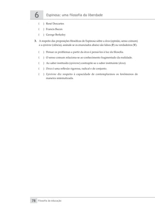Espinosa: uma filosofia da liberdade
6
Filosofia da educação
78
(
( 	 René Descartes
(
( 	 Francis Bacon
(
( 	 George Berkeley
3.	 A respeito das proposições filosóficas de Espinosa sobre a doxa (opinião, senso comum)
e a episteme (ciência), assinale se os enunciados abaixo são falsos (F) ou verdadeiros (V).
(
( 	 Pensar os problemas a partir da doxa é pensá-los à luz da filosofia.
(
( 	 O senso comum relaciona-se ao conhecimento fragmentado da realidade.
(
( 	 Ao saber instituído (episteme) contrapõe-se o saber instituinte (doxa).
(
( 	 Doxa é uma reflexão rigorosa, radical e de conjunto.
(
( 	 Episteme diz respeito à capacidade de contemplarmos os fenômenos de
maneira sistematizada.
 