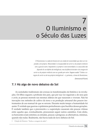 Filosofia da educação 79
7
O Iluminismo e
o Século das Luzes
O Iluminismo é a saída do homem de um estado de menoridade que deve ser im-
putado a ele próprio. Menoridade é a incapacidade de servir-se do próprio intelecto
sem a guia de outro. Imputável a si próprio é esta menoridade se a causa dela não
depende de um defeito da inteligência, mas da falta de decisão e da coragem de
servir-se do próprio intelecto sem ser guiado por outro. Sapere aude!1
Tenha a co-
ragem de servir-se da tua própria inteligência! – é, portanto, o lema do Iluminismo.
(Immanuel Kant)
7.1 Há algo de novo debaixo do Sol
As sociedades tradicionais são avessas às transformações da história e às revolu-
ções. Os filhos seguem a profissão dos pais, que por sua vez seguiram a de seus pais
e avós; as pessoas morrem nas mesmas aldeias em que nasceram e viveram. Não há
inovações nos métodos de cultivo da terra e na produção artesanal dos poucos ins-
trumentos de uso manual de que se servem. Durante muito tempo a humanidade foi
assim. É verdade que guerras e epidemias perturbaram a paz bucólica dessas gerações.
É verdade também que o preconceito e a superstição causaram não poucas vítimas
entre aqueles que, eventualmente, procuraram seguir outros caminhos. Com efeito,
os horizontes eram estreitos; as estradas, poucas e perigosas; as alternativas, mínimas,
quando não nulas. Realmente, não havia nada de novo debaixo do Sol.
1	 Citação de Horácio: “Tenha a coragem de saber”.
 