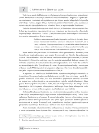 O Iluminismo e o Século das Luzes
7
Filosofia da educação
80
Todavia, no século XVIII algumas revoluções sacudiram profundamente a sociedade oci-
dental, desencadeando mudanças como nunca antes se tinha visto, a despeito de o germe des-
sas mudanças já vir atuando sub-repticiamente nos últimos séculos: a Revolução Industrial e
a Revolução Francesa. Depois delas, o mundo nunca mais seria o mesmo. Como causa dessas
duas revoluções (de modo indireto na primeira e direto na segunda) está o Iluminismo.
Também chamado de Ilustração ou Século das Luzes, o Iluminismo foi o movimento inte-
lectual que caracterizou o pensamento europeu no período que decorre entre a Revolução
Inglesa (1688) e a Revolução Francesa (1789). O nome deriva do seu objetivo de iluminar
com a razão todas as áreas da ação humana.
Aufklärung – clareamento, clarificação, iluminação – enlightment, ilustración, ilumi-
nismo e esclarecimento remetem a um mundo inteiramente “iluminado”, isto é,
visível. Nada deve permanecer velado ou coberto. O conhecimento da natureza
emancipa-se do mito, e o conhecimento da sociedade deve, também, fundar-se na
razão. A razão esclarecida é uma razão emancipadora. (MATOS, 2006, p. 33)
Nesse sentido, são precursores do Iluminismo vários pensadores da Renascença que
foram buscar inspiração para os seus anseios de renovação nos filósofos da Antiguidade
clássica. Embora não tenha nada em comum com os movimentos pré-iluministas, a Reforma
Protestante (1517) também contribuiu para eles ao abalar a autoridade da Igreja romana e fa-
vorecer o nascimento do individualismo moderno ao proclamar o livre exame das Escrituras
e o acesso direto do fiel a Deus. O caldo de cultura dessas transformações foi a insegurança
crítica do século XVII, impactado pelas guerras religiosas, pelas novas descobertas científi-
cas, pelas viagens ultramarinas e seus efeitos econômicos.
A segurança e a estabilidade da Idade Média, representadas pelo geocentrismo2
e o
teocentrismo3
, foram profundamente abaladas nesse período. Uma nova classe – que já des-
pontara ao final da Idade Média, não mais ancorada na propriedade da terra e nos laços
de sangue, mas na livre-iniciativa, na acumulação do capital e no individualismo – dá os
passos decisivos para a conquista do poder, não sem a vigorosa reação das antigas classes
hegemônicas. Até certo ponto, o Iluminismo é a ideologia dessa classe, a burguesia, então
empenhada não apenas em fazer negócios, mas também em fazer história.
As fontes filosóficas do Iluminismo são o racionalismo inaugurado por René Descartes
(1596-1649) e o empirismo inglês, especialmente de John Locke (1632-1704). Com o racio-
nalismo, o Iluminismo se vê munido de um método crítico rigoroso, eficientíssimo no seu
projeto de demolir a tradição e instaurar uma época regida pelas luzes da razão. Já com o
empirismo ele se equipa de uma série de procedimentos simples, experimentais, aptos a
proporem a reconstrução da realidade a partir de seus dados imediatos.
Assim municiado, o Iluminismo vê no conhecimento da natureza e no seu domínio real
a tarefa fundamental do ser humano. Daí a necessidade de uma desconstrução radical do
2	 Antigo sistema cosmológico que considerava que o centro do sistema planetário era a Terra, em
torno da qual girariam todos os demais astros.
3	 Doutrina segundo a qual Deus é o centro de tudo.
 