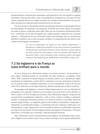 O Iluminismo e o Século das Luzes
Filosofia da educação
7
81
passado histórico, marcado pela superstição e pela ignorância. Isso não significa a negação
da história como um fato efetivo, mas a necessidade de considerá-la de um ponto de vista
crítico: o passado não foi um estágio necessário da evolução da humanidade, mas um con-
junto de equívocos explicáveis pela insuficiência no uso da razão.
Por esses motivos o Iluminismo ostenta um militante otimismo na capacidade humana
de emancipação, de superação e de progresso. Fundado nessa ideia capital, ele persegue
em todas as partes a realização desse ideal. Mais que um movimento estritamente filosó-
fico – na filosofia, ele foi mais divulgador que original quando comparado com o período
anterior –, o Iluminismo foi um movimento cultural que abrangeu não só o pensamento
filosófico e científico, mas as artes em geral, a política e o comportamento dos nobres escla-
recidos e dos burgueses ascendentes:
Por esta sua simplicidade, em relação aos seus intentos vulgarizadores, o
Iluminismo se espalha pela sociedade, leva ao meio do mundo os pensamentos
dos filósofos que os precederam. Penetra a cultura, a literatura, a poesia; ingressa
nos salões, penetra nas cortes, galga os tronos dos príncipes reformadores, até
determinar, afinal, o maior movimento social, econômico, político dos tempos
modernos: a Revolução Francesa. (PADOVANI; CASTAGNOLA, 1984, p. 337)
7.2 Da Inglaterra e da França as
luzes brilham para o mundo
Se foi na França que o Iluminismo atingiu a sua forma extrema e revolucionária, as
suas origens imediatas podem ser encontradas nas ilhas britânicas, na Inglatera. Entre
1640 e 1688, a primeira revolução burguesa da história acabou com o absolutismo inglês,
transferindo ao parlamento o poder efetivo e impondo ao rei uma monarquia constitucio-
nal. Ao mesmo tempo, os filósofos empiristas e as novas descobertas, como as de Newton
(1642-1727), abalavam as convicções medievais, abrindo caminho para a ciência moderna.
De passagem pela Inglaterra, o francês Voltaire impressionou-se com essa liberdade de
pensamento e de expressão. Absorveu as novas ideias e, por meio do livro Cartas filosóficas ou
Sobre os ingleses, de 1734, divulgou-as na França, onde o Iluminismo adquiriu os aspectos com
os quais ficaria mundialmente conhecido: o culto à razão, a ojeriza à tradição, o antiautori-
tarismo e a idealização do homem primitivo, em estado de natureza. Com efeito, diante das
mazelas daquele tempo – as sangrentas guerras entre católicos e protestantes, a Inquisição, o
despotismo, as estratificações feudais –, os iluministas não raro voltaram os olhos para o ho-
mem primitivo, o qual, segundo eles, vivia em estado de natureza, em liberdade e harmonia,
servindo-se de uma moral e de uma religião naturais, sem dogmas ou hierarquias. “O homem
nasce bom, é a sociedade que o corrompe”, disse Jean-Jacques Rousseau.
Mas o Iluminismo não foi necessariamente antirreligioso: ele pretendia, antes, acomo-
dar a religião às novas ideias, o que o levou a entrar em choque com as igrejas estabelecidas.
 