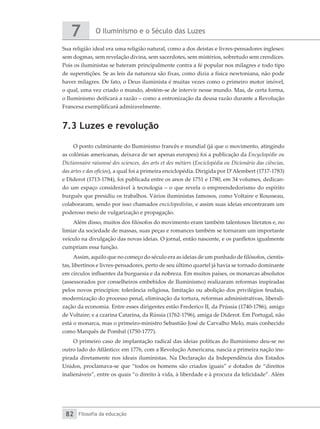 O Iluminismo e o Século das Luzes
7
Filosofia da educação
82
Sua religião ideal era uma religião natural, como a dos deístas e livres-pensadores ingleses:
sem dogmas, sem revelação divina, sem sacerdotes, sem mistérios, sobretudo sem crendices.
Pois os iluministas se bateram principalmente contra a fé popular nos milagres e todo tipo
de superstições. Se as leis da natureza são fixas, como dizia a física newtoniana, não pode
haver milagres. De fato, o Deus iluminista é muitas vezes como o primeiro motor imóvel,
o qual, uma vez criado o mundo, abstém-se de intervir nesse mundo. Mas, de certa forma,
o Iluminismo deificará a razão – como a entronização da deusa razão durante a Revolução
Francesa exemplificará admiravelmente.
7.3 Luzes e revolução
O ponto culminante do Iluminismo francês e mundial (já que o movimento, atingindo
as colônias americanas, deixava de ser apenas europeu) foi a publicação da Encyclopédie ou
Dictionnaire raisonné des sciences, des arts et des métiers (Enciclopédia ou Dicionário das ciências,
das artes e dos ofícios), a qual foi a primeira enciclopédia. Dirigida por D’Alembert (1717-1783)
e Diderot (1713-1784), foi publicada entre os anos de 1751 e 1780, em 34 volumes, dedican-
do um espaço considerável à tecnologia – o que revela o empreendedorismo do espírito
burguês que presidiu os trabalhos. Vários iluministas famosos, como Voltaire e Rousseau,
colaboraram, sendo por isso chamados enciclopedistas, e assim suas ideias encontraram um
poderoso meio de vulgarização e propagação.
Além disso, muitos dos filósofos do movimento eram também talentosos literatos e, no
limiar da sociedade de massas, suas peças e romances também se tornaram um importante
veículo na divulgação das novas ideias. O jornal, então nascente, e os panfletos igualmente
cumpriam essa função.
Assim, aquilo que no começo do século era as ideias de um punhado de filósofos, cientis-
tas, libertinos e livres-pensadores, perto de seu último quartel já havia se tornado dominante
em círculos influentes da burguesia e da nobreza. Em muitos países, os monarcas absolutos
(assessorados por conselheiros embebidos de Iluminismo) realizaram reformas inspiradas
pelos novos princípios: tolerância religiosa, limitação ou abolição dos privilégios feudais,
modernização do processo penal, eliminação da tortura, reformas administrativas, liberali-
zação da economia. Entre esses dirigentes estão Frederico II, da Prússia (1740-1786), amigo
de Voltaire; e a czarina Catarina, da Rússia (1762-1796), amiga de Diderot. Em Portugal, não
está o monarca, mas o primeiro-ministro Sebastião José de Carvalho Melo, mais conhecido
como Marquês de Pombal (1750-1777).
O primeiro caso de implantação radical das ideias políticas do Iluminismo deu-se no
outro lado do Atlântico: em 1776, com a Revolução Americana, nascia a primeira nação ins-
pirada diretamente nos ideais iluministas. Na Declaração da Independência dos Estados
Unidos, proclamava-se que “todos os homens são criados iguais” e dotados de “direitos
inalienáveis”, entre os quais “o direito à vida, à liberdade e à procura da felicidade”. Além
 